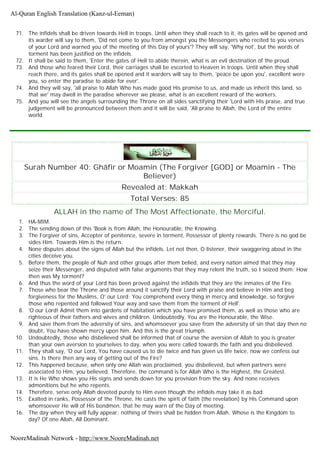 71. The infidels shall be driven towards Hell in troops. Until when they shall reach to it, its gates will be opened and
its warder will say to them, 'Did not come to you from amongst you the Messengers who recited to you verses
of your Lord and warned you of the meeting of this Day of yours'? They will say, 'Why not', but the words of
torment has been justified on the infidels.
72. It shall be said to them, 'Enter the gates of Hell to abide therein, what is an evil destination of the proud.
73. And those who feared their Lord, their carriages shall be escorted to Heaven in troops. Until when they shall
reach there, and its gates shall be opened and it warders will say to them, 'peace be upon you', excellent were
you, so enter the paradise to abide for ever'.
74. And they will say, 'all praise to Allah Who has made good His promise to us, and made us inherit this land, so
that we' may dwell in the paradise wherever we please, what is an excellent reward of the workers.
75. And you will see the angels surrounding the Throne on all sides sanctifying their 'Lord with His praise, and true
judgement will be pronounced between them and it will be said, 'All praise to Allah, the Lord of the entire
world.
Surah Number 40: Ghâfir or Moamin (The Forgiver [GOD] or Moamin - The
Believer)
Revealed at: Makkah
Total Verses: 85
ALLAH in the name of The Most Affectionate, the Merciful.
1. HA-MIM.
2. The sending down of this 'Book is from Allah, the Honourable, the Knowing.
3. The Forgiver of sins, Accepter of penitence, severe in torment, Possessor of plenty rewards. There is no god be
sides Him. Towards Him is the return.
4. None disputes about the signs of Allah but the infidels. Let not then, O listener, their swaggering about in the
cities deceive you.
5. Before them, the people of Nuh and other groups after them belied, and every nation aimed that they may
seize their Messenger, and disputed with false arguments that they may relent the truth, so I seized them: How
then was My torment?
6. And thus the word of your Lord has been proved against the infidels that they are the inmates of the Fire.
7. Those who bear the Throne and those around it sanctify their Lord with praise and believe in Him and beg
forgiveness for the Muslims, O' our Lord; You comprehend every thing in mercy and knowledge, so forgive
those who repented and followed Your way and save them from the torment of Hell'.
8. 'O our Lord! Admit them into gardens of habitation which you have promised them, as well as those who are
righteous of their fathers and wives and children. Undoubtedly, You are the Honourable, the Wise.
9. And save them from the adversity of sins, and whomsoever you save from the adversity of sin that day then no
doubt, You have shown mercy upon him. And this is the great triumph.
10. Undoubtedly, those who disbelieved shall be informed that of course the aversion of Allah to you is greater
than your own aversion to yourselves to day, when you were called towards the faith and you disbelieved.
11. They shall say, 'O our Lord, You have caused us to die twice and has given us life twice, now we confess our
sins. Is there then any way of getting out of the Fire?
12. This happened because, when only one Allah was proclaimed, you disbelieved, but when partners were
associated to Him, you believed. Therefore, the command is for Allah Who is the Highest, the Greatest.
13. It is He Who shows you His signs and sends down for you provision from the sky. And none receives
admonitions but he who repents.
14. Therefore, serve only Allah devoted purely to Him even though the infidels may take it as bad.
15. Exalted in ranks, Possessor of the Throne, He casts the spirit of faith (the revelation) by His Command upon
whomsoever He will of His bondmen, that he may warn of the Day of meeting.
16. The day when they will fully appear; nothing of theirs shall be hidden from Allah. Whose is the Kingdom to
day? Of one Allah, All Dominant.
Al-Quran English Translation (Kanz-ul-Eeman)
NooreMadinah Network - http://www.NooreMadinah.net
 