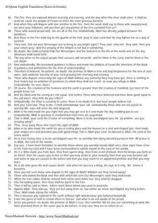 46. The Fire, they are exposed thereto morning and evening, and the day when the Hour shall come, it shall be
ordered, cause the people of Firawn to enter the most grievous torment.
47. And when they will dispute with one another in the Fire, then the weak shall say to those who waxed proud,
we were your followers, will you then get any portion of the Fire curtailed from us?
48. Those who waxed proud said, 'we are all in the Fire Undoubtedly, Allah has already judged between His
bondmen.
49. And those in the Fire shall say to the guards of the Hell, pray to your Lord that He may lighten for us a day of
torment.
50. They said, 'Did not your Messenger use to bring to you bright signs'? They said, 'why not', they said, 'then you
your selves pray'. And the praying of the infidels is not but in wandering.
51. No doubt, We shall certainly help Our Messengers and the believers in the life of the world and on the day
witnesses shall stand forth.
52. The day when to the unjust people their excuses will not profit, and for them is the curse and for them is the
evil abode.
53. And undoubtedly, We bestowed guidance to Musa and made the children of Israel the inheritors of the Book.
54. A guidance and admonition for the men of understanding.
55. Therefore O beloved, 'be patient, no doubt, the promise of Allah is true and beg forgiveness for the sins of your
owns, and celebrate Sanctity of your Lord praising Him morning and evening.
56. Those who dispute concerning the signs of Allah without any authority they may have got, there is nothing in
their hearts but an ambition of greatness to which they shall not reach, so seek you refuge in Allah.
Undoubtedly, He sees, Hears.
57. Of course, the creation of the heavens and the earth is greater than the creation of mankind, but most of the
people know not.
58. And the blind and the seeing are not equal, and neither those who have believed and have done good equal to
the evil doers. How little do you reflect?
59. Undoubtedly, the Hour is certainly to come, there is no doubt in it, but most people believe not.
60. And your Lord said, 'Pray to Me, I shall acknowledge your call. Undoubtedly those who are too proud to
worship Me, soon will enter the Hell despised.
61. Allah is He who made for you night that you may get rest in it and made the day enabling you to see.
Undoubtedly, Allah is gracious to mankind but most men are ungrateful.
62. That is Allah, your Lord the Creator of everything, None is to be worshipped save He. So whither, are you
straying away?
63. Thus, stray away those who reject the signs of Allah.
64. Allah is He who made the earth for you a resting place and the heaven as a roof and shaped you, then made
your shapes nice and provided you with good things This is Allah your Lord. So blessed is Allah, the Lord of the
entire world.
65. He is Ever-Living none is to be worshipped save He; so worship Him being devoted purely to Him. All praise is
to Allah, the Lord of the worlds.
66. Say you, 'I have been forbidden to worship those whom you worship beside Allah since clear signs have come
to me from my Lord and I have been commanded to submit myself to the Lord of the worlds.
67. He it is Who made you from dust, then from sperm drop, then from a clot of blood, then He brings you forth as
an infant, then He causes you to live so that you may attain to your maturity then that you may become old,
and some of you are caused to die before and that you may reach to an appointed promise and that you may
learn.
68. He is He who gives life and causes death; and when He decrees a thing, He says to it only, 'Be', hence it
becomes.
69. Have you not seen those who dispute in the signs of Allah? Whither are they turned away?
70. Those who belied the Book and that with which We sent Our Messengers soon they shall know.
71. When the iron collars shall be around their necks and chains too, they shall be dragged;
72. into the boiling water, then they shall be burnt in the Fire.
73. Then it will be said to them, 'where went those whom you used to associate,
74. Against Allah. They will say, 'they are lost away from us, but rather we never worshipped any thing before.
Thus, Allah leads astray the infidels.
75. This is because you rejoiced in the earth without right and because you behaved boastfully.
76. Enter the gates of Hell to remain there in forever, and what is an evil abode of the proud.
77. So be you patient, no doubt, the promise of Allah is true, then whether We let you see something of what We
have promised them or We cause you to die before, in any case they are to return to us.
Al-Quran English Translation (Kanz-ul-Eeman)
NooreMadinah Network - http://www.NooreMadinah.net
 