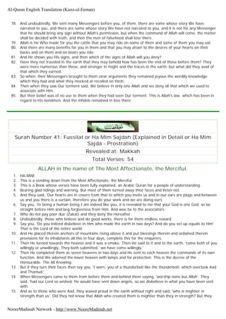 78. And undoubtedly, We sent many Messengers before you, of them, there are some whose story We have
narrated to you, and there are some whose story We have not narrated to you, and it is not for any Messenger
that he should bring any sign without Allah's permission, but when the command of Allah will come, the matter
shall be decided with truth, and then the men of falsehood shall lose there.
79. Allah is He Who made for you the cattle that you may ride on some of them and some of them you may eat.
80. And there are many benefits for you in them and that you may attain to the desires of your hearts on their
backs and on them and on boats you ride.
81. And He shows you His signs, and then which of the signs of Allah will you deny?
82. Have they not traveled in the earth that they may behold how has been the end of those before them? They
were more numerous than these, and stronger in might and the traces in the earth, but what did they avail of
that which they earned.
83. So when, their Messengers brought to them clear arguments they remained joyous the wordily knowledge
which they had and what they mocked at recoiled on them.
84. Then when they saw Our torment said, We believe in only one Allah and we deny all that which we used to
associate with Him.
85. But their belief was of no use to them when they had seen Our torment. This is Allah's law, which has been in
regard to His bondmen. And the infidels remained in loss there.
Surah Number 41: Fussilat or Ha Mim Sajdah (Explained in Detail or Ha Mim
Sajda - Prostration)
Revealed at: Makkah
Total Verses: 54
ALLAH in the name of The Most Affectionate, the Merciful.
1. HA-MIM.
2. This is a sending down from the Most Affectionate, the Merciful.
3. This is a Book whose verses have been fully explained, an Arabic Quran for a people of understanding.
4. Bearing glad tidings and warning. But most of them turned away their faces and listen not.
5. And they said, 'Our hearts are in covers from that to which you invite us and in our ears are plugs and between
us and you there is a curtain, therefore you do your work and we are doing ours.
6. Say you, 'In being a human being I am indeed like you, it is revealed to me that your God is one God, so be
straight before Him and beg forgiveness from Him. And woe be to the associators.
7. Who do not pay poor due (Zakat) and they deny the Hereafter.
8. Undoubtedly, those who believe and do good works, there is for them endless reward.
9. Say you, 'Do you indeed disbelieve in Him who made the earth in two days? And do you set up equals to Him'
That is the Lord of the entire world.
10. And He placed therein anchors of mountains rising above it and put blessings therein and ordained therein
provisions for its inhabitants all this in four days, complete this for the enquirers.
11. Then He turned towards the heaven and it was a smoke. Then He said to it and to the earth, 'come both of you
willingly or unwillingly. They both submitted,' we have come willingly.'
12. Then He completed them as seven heavens in two days and He sent to each heaven the commands of its own
function. And We adorned the lower heaven with lamps and for protection. This is the decree of the
Honourable. The All Knowing.
13. But if they turn their faces then say you, 'I warn, you of a thunderbolt like the thunderbolt, which overtook Aad
and Thamud.'
14. When Messengers came to them from before them and behind them saying, 'worship none but Allah'. They
said, 'had our Lord so wished, He would have sent down angels, so we disbelieve in what you have been sent
with.
15. And as to those who were Aad, they waxed proud in the earth without right and said, 'who is mightier in
strength than us'. Did they not know that Allah who created them is mightier than they in strength? But they
Al-Quran English Translation (Kanz-ul-Eeman)
NooreMadinah Network - http://www.NooreMadinah.net
 