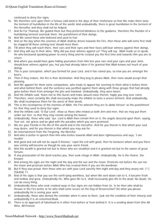 continued to deny Our signs.
16. We therefore sent upon them a furious cold wind in the days of their misfortune so that We make them taste
the torment of humiliation in the life of the world. And undoubtedly, there is great humiliation in the torment of
the Hereafter and they shall not be helped.
17. And As For Thamud, We guided them but they preferred blindness to the guidance, therefore the thunder of a
humiliating torment overtook them, the punishment of their doings.
18. And We saved those who believed and used to fear.
19. And on the day when the enemies of Allah shall be driven towards the Fire, then those who will come first shall
be stopped till those coming next should meet them.
20. Till when they will reach there, their ears and their eyes and their faces will bear witness against their doings.
21. And they will say to their skins, 'Why did you bear witness against us? They will say, 'Allah made us to speak,
He who bestowed speaking power to every thing and He created you the first time and towards Him you are to
return.
22. And where you would have gone hiding yourselves from Him lest your ears and your eyes and your skins
should bear witness against you, hut you had already taken it for granted that Allah knows not much of your
doings
23. This is your conception, which you formed for your Lord, and it has ruined you, so now you are amongst the
losers.
24. Then if they endure, the fire is their destination. And they beg to please Allah, then none would accept their
pleasing.
25. And We appoint for them some companions, who made to appear fair seeming to them what is before them
and what behind them, and the sentence was justified against them along with those groups that had already
gone before them from amongst the jinn and mankind. Undoubtedly, they were losers.
26. And the infidels said, 'listen not to this Quran and make absurd noise therein, haply you may over come.
27. Therefore, most certainly We shall necessarily make the infidels to taste a severe torment. And undoubtedly,
We shall recompense them for the worst of their deeds.
28. This is the recompense of the enemies of Allah, the Fire wherein they are to abide forever' as the punishment
for that they used to deny Our signs.
29. And the infidels said, 'O Our Lord', show us those who misled us both Jinn and men, that we may put them
under our feet, so that they may remain among the lowest
30. Undoubtedly, those who said, 'our. Lord is Allah then remain firm on it, the angels descend upon them, saying,
'fear not, nor grieve and be glad with the paradise which you were promised.
31. We are your friends in the life of this world and in the Hereafter. And for you therein is that which your soul
may desire, and for you therein is that which you may ask for.
32. An entertainment from the Forgiving, the Merciful.
33. And who is better in speech than him who invites towards Allah and does righteousness and says, 'I am
muslim'.
34. And good and evil will not be equal O listener,' repel the evil with good, then he between whom and you there
was enmity will become as though he was your warm friend.
35. And this wealth is granted not but to those who are steadfast and it is granted not but to the owner of great
fortune.
36. If any provocation of the devil reaches you, then seek refuge in Allah. Undoubtedly, He is the Hearer, the
Knower.
37. And among His signs are the night and the day and the sun and the moon. Prostrate not before the sun nor
the moon and prostrate before Allah Who has created them if you are His bondman.
38. But if they wax proud, then those who are with your Lord sanctify Him night and day and they weary not. [^]
(SAJDA) 11.
39. And of His signs is that you see the earth lying worthless, but when We sent down rain to it, it became fresh
and mellow and grew. Undoubtedly He, Who gave life to it, shall necessarily give life to the dead. No doubt, He
can do every thing.
40. Undoubtedly those who seek crooked ways in Our signs are not hidden from Us. Is he then who shall be
thrown in the Fire better or he who shall come secure on the Day of Resurrection? Do what you please;
undoubtedly He is seeing your work.
41. Undoubtedly, those who denied the reminder when it came to them, (ask not the condition of their misery) and
undoubtedly it is an esteemed Book.
42. There is no approach of falsehood to it either from before or from behind it. It is a sending down from One All
Wise, All Praised.
Al-Quran English Translation (Kanz-ul-Eeman)
NooreMadinah Network - http://www.NooreMadinah.net
 