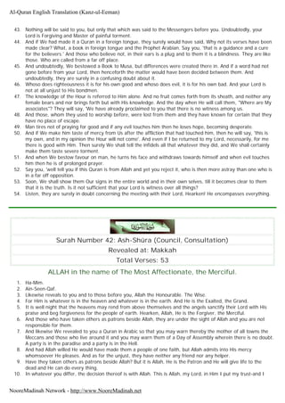 43. Nothing will be said to you, but only that which was said to the Messengers before you. Undoubtedly, your
Lord is Forgiving and Master of painful torment.
44. And if We had made it a Quran in a foreign tongue, they surely would have said, Why not its verses have been
made clear? What, a book in foreign tongue and the Prophet Arabian. Say you, 'that is a guidance and a cure
for the believers.' And those who believe not, in their ears is a plug and to them it is a blindness. They are like
those. Who are called from a far off place.
45. And undoubtedly, We bestowed a Book to Musa, but differences were created there in. And if a word had not
gone before from your Lord, then henceforth the matter would have been decided between them. And
undoubtedly, they are surely in a confusing doubt about it.
46. Whoso does righteousness it is for his own good and whoso does evil, it is for his own bad. And your Lord is
not at all unjust to His bondmen.
47. The knowledge of the Hour is referred to Him alone. And no fruit comes forth from its sheath, and neither any
female bears and nor brings forth but with His knowledge. And the day when He will call them, "Where are My
associates"? They will say, 'We have already proclaimed to you that there is no witness among us.
48. And those, whom they used to worship before, were lost from them and they have known for certain that they
have no place of escape.
49. Man tires not of praying for good and if any evil touches him then he loses hope, becoming desperate.
50. And if We make him taste of mercy from Us after the affliction that had touched him, then he will say, 'this is
my own, and in my opinion the Hour will not come'. And even if I be returned to my Lord, necessarily, for me
there is good with Him. Then surely We shall tell the infidels all that whatever they did, and We shall certainly
make them taste severe torment.
51. And when We bestow favour on man, he turns his face and withdraws towards himself and when evil touches
him then he is of prolonged prayer.
52. Say you, 'well tell you if this Quran is from Allah and yet you reject it, who is then more astray than one who is
in a far off opposition.
53. Soon, We shall show them Our signs in the entire world and in their own selves, till it becomes clear to them
that it is the truth. Is it not sufficient that your Lord is witness over all things?
54. Listen, they are surely in doubt concerning the meeting with their Lord, Hearken! He encompasses everything.
Surah Number 42: Ash-Shûra (Council, Consultation)
Revealed at: Makkah
Total Verses: 53
ALLAH in the name of The Most Affectionate, the Merciful.
1. Ha-Mim.
2. Ain-Seen-Qaf.
3. Likewise reveals to you and to those before you, Allah the Honourable. The Wise.
4. For Him is whatever is in the heaven and whatever is in the earth. And He is the Exalted, the Grand.
5. It is well night that the heavens may rend from above themselves and the angels sanctify their Lord with His
praise and beg forgiveness for the people of earth. Hearken, Allah, He is the Forgiver, the Merciful.
6. And those who have taken others as patrons beside Allah, they are under the sight of Allah and you are not
responsible for them.
7. And likewise We revealed to you a Quran in Arabic so that you may warn thereby the mother of all towns the
Meccans and those who live around it and you may warn them of a Day of Assembly wherein there is no doubt.
A party is in the paradise and a party is in the Hell.
8. And had Allah willed He would have made them a people of one faith, but Allah admits into His mercy
whomsoever He pleases. And as for the unjust, they have neither any friend nor any helper.
9. Have they taken others as patrons beside Allah? But it is Allah, He is the Patron and He will give life to the
dead and He can do every thing.
10. In whatever you differ, the decision thereof is with Allah. This is Allah, my Lord, in Him I put my trust-and I
Al-Quran English Translation (Kanz-ul-Eeman)
NooreMadinah Network - http://www.NooreMadinah.net
 