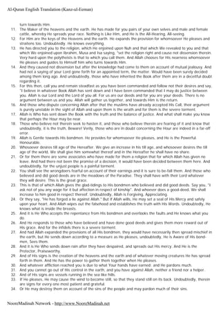 turn towards Him.
11. The Maker of the heavens and the earth. He has made for you pairs of your own selves and male and female
cattle, whereby He spreads your race. Nothing is Like Him, and He is the All-Hearing, All-seeing.
12. For Him are the keys of the Heavens and the earth. He expands the provision for whomsoever He pleases and
straitens too. Undoubtedly. He knows everything.
13. He has directed you to the religion, which He enjoined upon Nuh and that which We revealed to you and that
which We enjoined upon Ibrahim, Musa and Isa saying, "set the religion right and cause not dissension therein.
Very hard upon the polytheists is that to which you call them. And Allah chooses for His nearness whomsoever
He pleases and guides to Himself him who turns towards Him.
14. And they caused not dissension but after the knowledge had come to them on account of mutual jealousy. And
had not a saying of your Lord gone forth for an appointed term, the matter. Would have been surely decided
among them long ago. And undoubtedly, those who have inherited the Book after them are in a deceitful doubt
regarding it.
15. For this then, call you and remain steadfast as you have been commanded and follow not their desires and say,
"I believe in whatever Book Allah has sent down and I have been commanded that I may do justice between
you. Allah is our Lord and the Lord of you all. For us are our deeds and for you are your deeds. There is no
argument between us and you. Allah will gather us together, and towards Him is the return.
16. And those who dispute concerning Allah after that the muslims have already accepted His Call, their argument
is purely unstable in the sight of Allah and upon them is the wrath and for them is the severe torment.
17. Allah is Who has sent down the Book with the truth and the balance of justice. And what shall make you know
that perhaps the Hour may be near.
18. Those who believe not therein seek to hasten it, and those who believe therein are fearing of it and know that
undoubtedly, it is the truth, Beware! Verily, those who are in doubt concerning the Hour are indeed in a far-off
error.
19. Allah is Gentle towards His bondmen. He provides for whomsoever He pleases, and He is the Powerful.
Honourable.
20. Whosoever desires till age of the Hereafter. We give an increase in his till age, and whosoever desires the till
age of the world, We shall give him somewhat thereof and in the Hereafter he shall have no share.
21. Or for them there are some associates who have made for them a religion that for which Allah has given no
leave. And had there not been the promise of a decision, it would have been decided between them here. And
undoubtedly, for the unjust people is a painful torment.
22. You shall see the wrongdoers fearful on account of their earnings and it is sure to be-fall them. And those who
believed and did good deeds are in the meadows of the Paradise. They shall have with their Lord whatever
they will desire. This is the great grace.
23. This is that of which Allah gives the glad-tidings to His bondmen who believed and did good deeds. Say you, "I
ask not of you any wage for it but affection in respect of kinship". And whoever does a good-deed, We shall
increase to him good in respect thereof. Undoubtedly, Allah is Forgiving, Appreciating.
24. Or they say, "He has forged a lie against Allah." But if Allah wills, He may set a seal of His Mercy and safely
upon your heart. And Allah wipes out the falsehood and establishes the truth with His Words. Undoubtedly, He
knows what is inside the breasts.
25. And it is He Who accepts the repentance from His bondmen and overlooks the faults and He knows what you
do.
26. And He responds to those who have believed and have done good deeds and gives them more reward out of
His grace. And for the infidels there is a severe torment.
27. And had Allah expanded the provisions of all His bondmen, they would have necessarily then spread mischief in
the earth, but He sends down according to a measure as He pleases, undoubtedly, He is Aware of His bond-
men, Sees them.
28. And it is He Who sends down rain after they have despaired, and spreads out His mercy. And He is the
Protector, Praiseworthy.
29. And of His signs is the creation of the heavens and the earth and of whatever moving creatures He has spread
forth in them. And He has the power to gather them together when He pleases.
30. And whatever affliction reached you is due to what Your hands have earned; and He pardons much.
31. And you cannot go out of His control in the earth, and you have against Allah, neither a friend nor a helper.
32. And of His signs are vessels running in the sea like hills.
33. If He pleases, He may cause the wind to become still, so that they stand still on its back. Undoubtedly, therein
are signs for every one most patient and grateful.
34. Or He may destroy them on account of the sins of the people and may pardon much of their sins.
Al-Quran English Translation (Kanz-ul-Eeman)
NooreMadinah Network - http://www.NooreMadinah.net
 