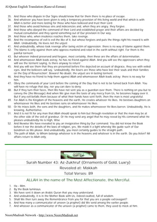 35. And those who dispute in Our Signs should know that for them there is no place of escape.
36. And whatever you have been given is only a temporary provision of this living world and that which is with
Allah is better and more lasting for those who have believed and trust their Lord.
37. And those who avoid heinous sins and indecencies and, when they are angry, they forgive.
38. And those who obeyed the command of their Lord and established prayer and their affairs are decided by
mutual consultation and they spend something out of Our provision in Our way.
39. And those who, when insolence reaches them, take revenge.
40. And the recompense of evil is evil the like of it, but whoso forgives and puts the things right his reward is with
Allah. Undoubtedly, He loves not the unjust.
41. And undoubtedly, whoso took revenge after being victim of oppression; there is no way of blame against them.
42. The blame is only against them who oppress mankind and rebel in the earth without right. For them is the
painful torment.
43. But whoever indeed preserved and forgave, most certainly, then these are the affairs of determination.
44. And whomsoever Allah leads astray, he has no friend against Allah. And you will see the oppressors when they
will see the torment saying, Is there anyway to return'
45. And you will see them that they are presented before Fire dejected on account of disgrace, they see with veiled
eyes. And the believers will say, 'undoubtedly, the losers are those who have lost their souls and their families
on the Day of Resurrection'. Beware! No doubt, the unjust are in lasting torment.
46. And they have no friend to help them against Allah and whomsoever Allah leads astray; there is no way for
him.
47. Obey the commands of your Lord before the coming of the Day that is not to be fumed back from Allah. You
will have no refuge that day, nor you can dare to deny.
48. But if they turn their faces, then We have not sent you as a guardian over them. There is nothing on you but to
convey the (the Message) And when We give man the taste of any mercy from Us, he becomes happy over it.
But if any evil befalls them because of what their hands have sent forth, then the man is most ungrateful.
49. For Allah is the Kingdom of the heavens and the earth, He creates whatever He likes. He bestows daughters on
whomsoever He likes and He bestows sons on whomsoever He likes.
50. Or He mixes both, the sons and the daughters, and He makes whomsoever He likes barren. Undoubtedly, He is
knowing, Authoritative.
51. And it is not fit for any man that Allah should speak to him but through revelation or that the man may be at
the other side of the veil of grandeur. Or He may send any angel that he may reveal by His command what He
pleases undoubtedly He is High, Wise
52. And likewise We have revealed to you an invigorative thing by Our command. You did not know the Book
before it nor the details of the laws of religion, yes, We made it a light whereby We guide such of Our
bondmen as We please. And undoubtedly, you most certainly guides to the straight path.
53. The path of Allah, to Whom belongs whatever is in the heavens and whatever is in the earth. Do you listen? All
affairs return to Allah only.
Surah Number 43: Az-Zukhruf (Ornaments of Gold, Luxry)
Revealed at: Makkah
Total Verses: 89
ALLAH in the name of The Most Affectionate, the Merciful.
1. Ha - Mim.
2. By the Book luminous.
3. We have sent it down an Arabic Quran that you may understand.
4. And undoubtedly, it is in the Mother Book with Us, indeed exalted, full of wisdom.
5. Shall We then turn away the Remembrance from you for that you are a people extravagant?
6. And how many a communicator of unseen (a prophet) did We send among the earlier people.
7. And whoever as a communicator of the unseen (a prophet) came to them, they used to mock at him.
Al-Quran English Translation (Kanz-ul-Eeman)
NooreMadinah Network - http://www.NooreMadinah.net
 