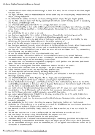 8. Therefore We destroyed those who were stronger in power than these, and the example of the earlier peoples
has gone before.
9. And if you ask them, "who has made the heavens and the earth" they will necessarily say, "the Esteemed One
the All-Knowing made them.
10. He, Who made the earth a bed for you and made pathways therein for you that you, may be guided.
11. And He, Who sent down water from the sky according to an estimate, and We there by give life to a dead city
and thus you, will be brought forth.
12. And who made all the pairs and made for you carriages from boats and cattle.
13. That you may sit rightly on their backs, and then you remember the favours of your Lord when you are rightly
seated thereon and say, Sanctity is to Him Who has subjected this carriage to us and this was not controllable
by our power.
14. And undoubtedly' We are to return to our Lord.
15. And they have appointed for Him a portion of His bondmen. Undoubtedly, man is clearly ungrateful.
16. Has He taken for Him daughters of His Creations and has chosen you with sons?
17. And when any of them is given the glad-tidings of that whose worth he has already described for the Most
Affectionate, his face remains darkened the entire day and he endures grief.
18. And what! One who is reared in ornaments, and speaks not clearly in altercation?
19. And they have appointed the angles who are bondmen of the Most Affectionate, females. Were they present at
the time of their creation? Now their evidence shall be recorded and they shall be questioned.
20. And they said, 'Had the Most Affectionate so willed, we would not have worshipped them? They know nothing
about its reality, they are only guessing.
21. Or have We given any Book to them before this to which they hold?
22. But rather they said, 'We found our forefathers on one religion and we are going on their footsteps'.
23. And likewise when We sent any warner in any city before you, the affluent thereof said, 'indeed we found our
forefathers on one religion and we are following their footsteps.
24. The prophet said, 'and what! Even though I may bring to you a better guidance than you found your fathers
upon?' They said, 'we deny that you are sent with?'
25. Therefore, We took vengeance upon them. Behold then, how was the end of the beliers?
26. And when Ibrahim said to his father and his people, 'I am quit of what you worship'?
27. Except Him who created, He will, and me necessarily, guide me soon.
28. And he let the word remain in his posterity that haply they may desist.
29. But rather I gave them and their fathers wordily enjoyments, until there came to them the truth and a
Messenger explaining clearly.
30. And when the truth came to them, they said, 'this is a magic, and we are denier of it.'
31. And they said, 'why has not this Quran sent down upon any great man of the two cities'?
32. Do they distribute the mercy of your Lord? We have distributed their livelihood among them in the life of the
world and have raised some of them over others in degrees, that in between them one may laugh at the other.
And the mercy of your Lord is better than that they amass.
33. And had it not been that all mankind would become of the same faith, We would have surely made for those
who disbelieve in the All Affectionate, roofs of silver for their houses and stairs whereon they ascend.
34. And for their houses silver doors and silvers couches upon which they recline,
35. And various types of adornments. And all this is, it is only a provision of the life of this world. And the Here
after with your Lord is for the God-fearing.
36. And whoso blinds himself from the remembrance of the All Affectionate, We assign to him a devil that he may
remain his companion.
37. And undoubtedly, the devil hinders them from the way and they imagine that they are rightly guided.
38. Until when the infidels will come to Us, he will say to his devil, Ah! Would there had been between you and me
a distance of east and west! What an evil companion is he,
39. And you shall never be benefited by it today, since you have done wrong that you all are associated in the
torment.
40. Will you then make the deaf to hear, or will you guide the blind and those who are in clear error?
41. And even though We take you away, We shall surely take vengeance on them.
42. Or We show you that We promised them for We have great power.
43. Therefore, hold you fast to that which has been revealed to you. Undoubtedly, you are on the straight-path.
44. And undoubtedly, it (The Quran) is an eminence for you and for your people, and soon you will be questioned.
45. And ask those of Our Messengers whom We sent before you, 'Did We appoint some other Gods besides the All-
Affectionate to be worshipped'?
Al-Quran English Translation (Kanz-ul-Eeman)
NooreMadinah Network - http://www.NooreMadinah.net
 