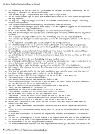 46. And undoubtedly, We sent Musa with Our signs to Firawn and his chiefs, and he said, 'undoubtedly, I am the
Messenger of Him Who is the Lord of the entire world.
47. Then when he brought Our signs to them, hence they began to laugh at them.
48. And We showed them no signs but it was greater than its previous one and We seized them in misery in order
that they may desist.
49. And they said, 'O magician! 'pray your Lord for us because of His convenant which is with you, undoubtedly,
we shall come to guidance'.
50. Then when We removed from them the misery henceforth they broke the convenant.
51. And Firawn proclaimed among his people, 'O my people! Is not the Kingdom of Egypt for me and these streams
that flow beneath me? Do you not then see?
52. Or am I better than this man who is contemptible and seems not to be clear in speech?
53. Why, then, bracelets of gold have been bestowed on him or angels come along with him that they may remain
with him?
54. Then he befooled his people and they obeyed him. Undoubtedly, they were the people disobedient.
55. Then when they did that upon which Our anger came on them, We took vengeance on them and We drowned
them all.
56. And We made them a story of the past and an example for the coming generations.
57. And when the example of the son of Maryam is narrated, henceforth your people begin to laugh thereat.
58. And say 'are our Gods better or he? They said not this to you but for quarreling, Nay, but they are a people
quarrel-some.
59. He was not but a bondman whom We favoured and made him a strange example for the children of Israel.
60. If We wished, We would have peopled angels in the earth in place of you.
61. And undoubtedly, Isa is the news of the Hour, therefore never doubt about the Hour and follow Me. This is the
straight path.
62. And let never the devil hinder you. Undoubtedly, he is your manifest enemy.
63. And when Isa brought bright signs, he said, 'I have come to you with wisdom and in order to make clear to you
some of that wherein you differ, therefore fear Allah and obey my command.'
64. Undoubtedly, Allah is my Lord and is your Lord, therefore, worship Him. This is the straight path.
65. But the parties differed among themselves. Therefore, woe is to those who are unjust because of the torment
of a painful day.
66. What they are waiting for, but for the Hour that it should come upon them of a sudden while they know not?
67. Fast friends shall be foes to one another on that day but the God-fearing.
68. It will be said to them, O My Bondmen! there is no fear for you this day nor shall you grieve.
69. Those who believed in Our signs and were Muslims.
70. Enter you the Paradise, you and your wives joyfully and honorably.
71. There shall be passed around them the cups of gold and goblets and therein shall be whatsoever soul desires
and eyes delight in, and therein you shall remain for ever.
72. And this is Paradise to which you have been made heirs because of your actions.
73. Therein you have abundant fruits that you may eat.
74. Undoubtedly, the culprits are to abide forever in the torment of the Hell.
75. That shall never be abated from them and they shall remain there despaired
76. And We wronged them nothing, yes, they were themselves unjust.
77. They will call, O master! 'let your Lord finish with us'. He shall say, 'you are to stay.'
78. Undoubtedly, We brought you the truth but the truth is offensive to most of you.
79. Have they determined any affair in their opinion, then We are to determine Our affair?
80. Do they think that We hear not their secrets and their private counsels? Yes, why not and Our angels are
writing present with them.
81. Say you, 'if worst come to worst there had been a son to the Most Affectionate, I would have worshipped
first'.
82. Sanctity is to Allah the Lord of the heavens and the earth, the Lord of the Throne from all those things which
they fabricate.
83. So, leave them that they may talk nonsense and play until they encounter that day of theirs, which they are
promised.
84. And He is the God of the people of heaven, and God of the people of earth. And' He is the Wise, the Knowing.
85. And blessed is He for Whom is the Kingdom of the heavens and the earth and whatever is in between and He
has the knowledge of the Hour and you are to return to Him
86. And those whom they worship beside Allah have no power of intercession, yes, those who bear witness to the
Al-Quran English Translation (Kanz-ul-Eeman)
NooreMadinah Network - http://www.NooreMadinah.net
 