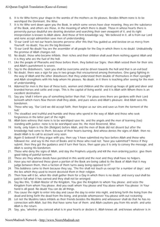 6. It is He Who forms your shape in the wombs of the mothers as He pleases. Besides Whom none is to be
worshiped the Dominant, the Wise.
7. It is He Who sent down upon you the Book, in which some verses have clear meaning, they are the substance
of the Book, and others are those, in the meaning of which there is doubt. Those in whose hearts there is
perversity pursue doubtful one desiring deviation and searching their own viewpoint of it, and its right
interpretation is known to Allah alone. And those of firm knowledge say, 'We believed in it, all is from our Lord
and none accept admonition save men of understanding.
8. 'O our Lord! Let not our hearts become perverse after this that You guided us and bestow on us mercy from
Yourself; no doubt, You are the big Bestower.
9. 'O our Lord! No doubt You are the assembler of all people for the Day in which there is no doubt. Undoubtedly
the promise of Allah changes not.
10. No doubt, those who became infidels; their riches and their children shall avail them nothing against Allah and
it is they who are the fuel of the hell.
11. Like the people of Pharaohs and those before them, they belied our Signs; then Allah seized them for their sins
and Allah's punishment is severe.
12. Say to the disbeliveers, 'soon you shall be overcome and be driven towards the hell and that is an evil bed'.
13. No doubt, there was a sign for you in two groups that encountered among themselves. One gang fighting in
the way of Allah and the other disbeliveers that they understood them double of themselves in their eyesight;
and Allah strengthens with His help whom He pleases. No doubt, in it there is teaching after seeing for the men
of understanding.
14. Adorned for men is the love of these lusts, women and children and the stored up heaps of gold and silver and
branded horses and cattle and crops. This is the capital of living world; and it is Allah with Whom there is an
excellent destination.
15. Say you 'shall I inform you of something better than that.' For pious ones there are gardens with their Lord
beneath which rivers flow therein shall they abide, and pure wives and Allah's pleasure. And Allah sees His
bondsmen.
16. Those who say, 'Our Lord we did accept faith, then forgive us our sins and save us from the torment of the
hell.'
17. The steadfast and truthful and humble and those who spend in the way of Allah and those who seek
forgiveness in the latter part of the night.
18. Allah bore witness that none is to be worshiped save He, and the angels and the men of learning (too)
standing with justice; none is to be worshiped save He, the most Reverend, Wise.
19. Verily, only Islam is the Din (Religion) before Allah, and the men of Book did not dissent but after the
knowledge had come to them, because of their hearts burning. And whoso denies the signs of Allah; then no
doubt Allah is to call to account very soon.
20. Again O beloved! If they argue with you, then say 'I have submitted my face before Allah and those who
followed me; and say to the men of Books and to those who read not; 'have you submitted'? Hence if they
submit, then they got the guidance and if turn their faces, then upon you it is only to convey the message, and
Allah is seeing His bondsmen.
21. Those who deny the signs of Allah, and slay the Prophets unjustly and kill the men ordering justice; give them
good tiding of painful torment.
22. These are they whose deeds have perished in this world and the next and they shall have no helpers.
23. Have you not observed those given a portion of the Book are being called to the Book of Allah that it may
judge between them, then a faction of them turns away being opposed to it?
24. This boldness came to them because they say, 'The fire shall not touch us except for a number of days'; and
the lies which they used to invent deceived them in their religion.
25. Then how will it be, when We shall gather them for a Day in which there is no doubt; and every soul shall be
paid in full what it has earned and they shall not be wronged.
26. Say like this, 'O Allah Master of the Kingdom, You give the Kingdom to whom You please; and seize the
Kingdom from whom You please. And you exalt whom You please and You abase whom You please; in Your
hand is all good. No doubt You can do all things.
27. You cause the night to enter into day and cause the day to enter into night, and bring forth the living from the
dead and bring forth the dead from the living, and provide whomsoever You please with out reckoning
28. Let not the Muslims takes infidels as their friends besides the Muslims and whosoever shall do that he has no
connection with Allah, but this that have some fear of them; and Allah cautions you from His wrath; and unto
Allah is the return.
29. Say, you, 'whether you conceal what is in your hearts or declare it, Allah knows all; and knows whatever is in
Al-Quran English Translation (Kanz-ul-Eeman)
NooreMadinah Network - http://www.NooreMadinah.net
 