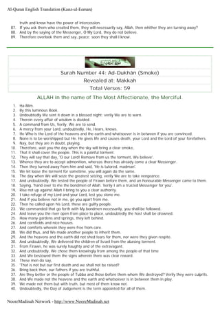 truth and know have the power of intercession.
87. If you ask them who created them, they will necessarily say, Allah, then whither they are turning away?
88. And by the saying of the Messenger, O My Lord, they do not believe.
89. Therefore overlook them and say, peace: soon they shall l know.
Surah Number 44: Ad-Dukhân (Smoke)
Revealed at: Makkah
Total Verses: 59
ALLAH in the name of The Most Affectionate, the Merciful.
1. Ha-Mim.
2. By this luminous Book.
3. Undoubtedly We sent it down in a blessed night; verily We are to warn.
4. Therein every affair of wisdom is divided.
5. A command from Us, Verily, We are to send.
6. A mercy from your Lord, undoubtedly, He, Hears, knows.
7. He Who is the Lord of the heavens and the earth and whatsoever is in between if you are convinced.
8. None is to be worshipped but He. He gives life and causes death, your Lord and the Lord of your forefathers.
9. Nay, but they are in doubt, playing.
10. Therefore, wait you the day when the sky will bring a clear smoke,
11. That it shall cover the people. This is a painful torment.
12. They will say that day, 'O our Lord! Remove from us the torment, We believe'.
13. Whence they are to accept admonition, whereas there has already come a clear Messenger.
14. Then they turned away from him and said, 'He is tutored, madman'.
15. We let loose the torment for sometime, you will again do the same.
16. The day when We will seize the greatest seizing, verily We are to take vengeance.
17. And undoubtedly, We tested the people of Firawn before them, and an honourable Messenger came to them.
18. Saying, 'hand over to me the bondmen of Allah. Verily I am a trusted Messenger for you'.
19. Rise not up against Allah I bring to you a clear authority.
20. I take refuge of my Lord and your Lord, lest you stone me.
21. And if you believe not in me, go you apart from me.
22. Then he called upon his Lord, these are guilty people.
23. We commanded that go forth with My bondmen necessarily, you shall be followed.
24. And leave you the river open from place to place, undoubtedly the host shall be drowned.
25. How many gardens and springs, they left behind.
26. And cornfields and nice houses.
27. And comforts wherein they were free from care.
28. We did thus, and We made another people to inherit them.
29. And the heavens and the earth did not shed tears for them, nor were they given respite.
30. And undoubtedly, We delivered the children of Israel from the abasing torment.
31. From Firawn, he was surely haughty and of the extravagant.
32. And undoubtedly, We chose them knowingly from among the people of that time
33. And We bestowed them the signs wherein there was clear reward.
34. These men do say,
35. 'That is not but our first death and we shall not be raised?
36. Bring back then, our fathers if you are truthful.
37. Are they better or the people of Tubba and those before them whom We destroyed? Verily they were culprits.
38. And We made not the heavens and the earth and whatsoever is in between them in play.
39. We made not them but with truth, but most of them know not.
40. Undoubtedly, the Day of Judgement is the term appointed for all of them.
Al-Quran English Translation (Kanz-ul-Eeman)
NooreMadinah Network - http://www.NooreMadinah.net
 