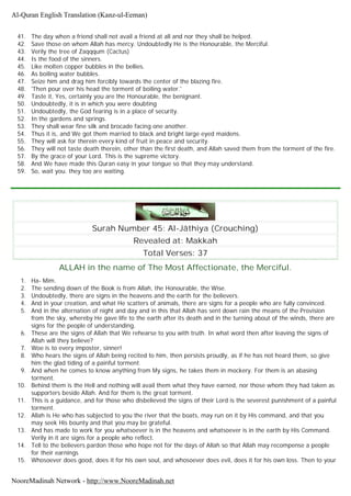 41. The day when a friend shall not avail a friend at all and nor they shall be helped.
42. Save those on whom Allah has mercy. Undoubtedly He is the Honourable, the Merciful.
43. Verily the tree of Zaqqqum (Cactus)
44. Is the food of the sinners.
45. Like molten copper bubbles in the bellies.
46. As boiling water bubbles.
47. Seize him and drag him forcibly towards the center of the blazing fire.
48. 'Then pour over his head the torment of boiling water.'
49. Taste it, Yes, certainly you are the Honourable, the benignant.
50. Undoubtedly, it is in which you were doubting
51. Undoubtedly, the God fearing is in a place of security.
52. In the gardens and springs.
53. They shall wear fine silk and brocade facing one another.
54. Thus it is, and We got them married to black and bright large eyed maidens.
55. They will ask for therein every kind of fruit in peace and security.
56. They will not taste death therein, other than the first death, and Allah saved them from the torment of the fire.
57. By the grace of your Lord. This is the supreme victory.
58. And We have made this Quran easy in your tongue so that they may understand.
59. So, wait you. they too are waiting.
Surah Number 45: Al-Jâthiya (Crouching)
Revealed at: Makkah
Total Verses: 37
ALLAH in the name of The Most Affectionate, the Merciful.
1. Ha- Mim.
2. The sending down of the Book is from Allah, the Honourable, the Wise.
3. Undoubtedly, there are signs in the heavens and the earth for the believers.
4. And in your creation, and what He scatters of animals, there are signs for a people who are fully convinced.
5. And in the alternation of night and day and in this that Allah has sent down rain the means of the Provision
from the sky, whereby He gave life to the earth after its death and in the turning about of the winds, there are
signs for the people of understanding.
6. These are the signs of Allah that We rehearse to you with truth. In what word then after leaving the signs of
Allah will they believe?
7. Woe is to every imposter, sinner!
8. Who hears the signs of Allah being recited to him, then persists proudly, as if he has not heard them, so give
him the glad tiding of a painful torment.
9. And when he comes to know anything from My signs, he takes them in mockery. For them is an abasing
torment.
10. Behind them is the Hell and nothing will avail them what they have earned, nor those whom they had taken as
supporters beside Allah. And for them is the great torment.
11. This is a guidance, and for those who disbelieved the signs of their Lord is the severest punishment of a painful
torment.
12. Allah is He who has subjected to you the river that the boats, may run on it by His command, and that you
may seek His bounty and that you may be grateful.
13. And has made to work for you whatsoever is in the heavens and whatsoever is in the earth by His Command.
Verily in it are signs for a people who reflect.
14. Tell to the believers pardon those who hope not for the days of Allah so that Allah may recompense a people
for their earnings
15. Whosoever does good, does it for his own soul, and whosoever does evil, does it for his own loss. Then to your
Al-Quran English Translation (Kanz-ul-Eeman)
NooreMadinah Network - http://www.NooreMadinah.net
 