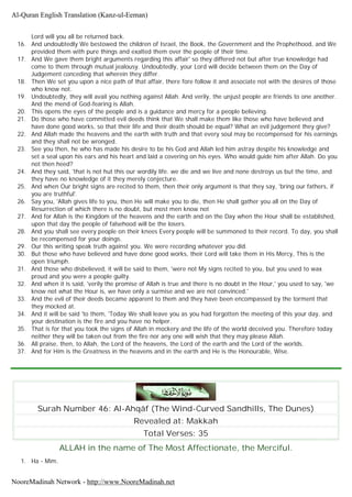 Lord will you all be returned back.
16. And undoubtedly We bestowed the children of Israel, the Book, the Government and the Prophethood, and We
provided them with pure things and exalted them over the people of their time.
17. And We gave them bright arguments regarding this affair' so they differed not but after true knowledge had
come to them through mutual jealousy. Undoubtedly, your Lord will decide between them on the Day of
Judgement conceding that wherein they differ.
18. Then We set you upon a nice path of that affair, there fore follow it and associate not with the desires of those
who know not.
19. Undoubtedly, they will avail you nothing against Allah. And verily, the unjust people are friends to one another.
And the mend of God-fearing is Allah.
20. This opens the eyes of the people and is a guidance and mercy for a people believing.
21. Do those who have committed evil deeds think that We shall make them like those who have believed and
have done good works, so that their life and their death should be equal? What an evil judgement they give?
22. And Allah made the heavens and the earth with truth and that every soul may be recompensed for his earnings
and they shall not be wronged.
23. See you then, he who has made his desire to be his God and Allah led him astray despite his knowledge and
set a seal upon his ears and his heart and laid a covering on his eyes. Who would guide him after Allah. Do you
not then heed?
24. And they said, 'that is not hut this our wordily life. we die and we live and none destroys us but the time, and
they have no knowledge of it they merely conjecture.
25. And when Our bright signs are recited to them, then their only argument is that they say, 'bring our fathers, if
you are truthful'.
26. Say you, 'Allah gives life to you, then He will make you to die, then He shall gather you all on the Day of
Resurrection of which there is no doubt, but most men know not
27. And for Allah is the Kingdom of the heavens and the earth and on the Day when the Hour shall be established,
upon that day the people of falsehood will be the losers.
28. And you shall see every people on their knees Every people will be summoned to their record. To day, you shall
be recompensed for your doings.
29. Our this writing speak truth against you. We were recording whatever you did.
30. But those who have believed and have done good works, their Lord will take them in His Mercy, This is the
open triumph.
31. And those who disbelieved, it will be said to them, 'were not My signs recited to you, but you used to wax
proud and you were a people guilty.
32. And when it is said, 'verily the promise of Allah is true and there is no doubt in the Hour,' you used to say, 'we
know not what the Hour is, we have only a surmise and we are not convinced.'
33. And the evil of their deeds became apparent to them and they have been encompassed by the torment that
they mocked at.
34. And it will be said 'to them, 'Today We shall leave you as you had forgotten the meeting of this your day, and
your destination is the fire and you have no helper.
35. That is for that you took the signs of Allah in mockery and the life of the world deceived you. Therefore today
neither they will be taken out from the fire nor any one will wish that they may please Allah.
36. All praise, then, to Allah, the Lord of the heavens, the Lord of the earth and the Lord of the worlds.
37. And for Him is the Greatness in the heavens and in the earth and He is the Honourable, Wise.
Surah Number 46: Al-Ahqâf (The Wind-Curved Sandhills, The Dunes)
Revealed at: Makkah
Total Verses: 35
ALLAH in the name of The Most Affectionate, the Merciful.
1. Ha - Mim.
Al-Quran English Translation (Kanz-ul-Eeman)
NooreMadinah Network - http://www.NooreMadinah.net
 