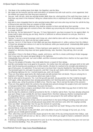 2. This Book is the sending down from Allah, the Dignified, and the Wise.
3. We made not the heavens and the earth and what is in between but with truth and for a term appointed. And
the infidels turn away from that they were warned of.
4. Say you, 'well, tell you, what you worship besides Allah show me, what particle of the earth they have made, or
they have any share in the heavens'? Bring me a Book before this or anything left over of knowledge, if you are
truthful.
5. And who is more misguided than he who worship besides Allah such ones who may not hear his call till the Day
of Resurrection and even they are unaware of their worship.
6. And when mankind shall be gathered, they shall be enemies to them and will deny their worship.
7. And when Our bright signs are recited to them, the infidels say concerning the truth having come to them, 'this
is a magic manifest'
8. Do they say, 'he has fabricated it'? Say you, 'if I have fabricated it, you have no power for me against Allah. He
knows well in what uttering you are busy. And He is Sufficient as witness between me and you, And He is
Forgiving, Merciful.
9. Say you, 'I am not a novel messenger and I know not, what shall be done with me and with you. I only follow
what is revealed to me. And I am not but a plain warner.
10. Say you, 'see to it, if that Quran is from Allah and you have disbelieved in it, while a witness from the children
of Israel has already bore witness to it and he has believed, while you waxed proud'. Undoubtedly Allah guides
not the unjust people.
11. And the infidels said about, Muslims, 'if there had been some good in it, they could not have reached to it
ahead of us. And since they have not been guided thereby, now, therefore, they will say, this is an old
calumny.
12. And before it there is the Book of Musa, a guide, and mercy; and this is a book confirming in Arabic language
that it may warn the unjust and good tidings to the righteous.
13. Undoubtedly those who said, 'our Lord is Allah, and then remained steadfast there shall be no fear upon them
nor shall they grieve.
14. They are the people of Paradise, they shall abide therein a reward of their doings.
15. And We commanded man to do good to his parents. His mother bore him with pain, and gave birth to him with
pain. And his bearing and weaning are in thirty months, till when he reached to his strength and attained me
age of forty years, he submitted, 'O my Lord, put in my heart that I may be thankful for Your blessing which
You bestowed upon me and upon my parents, and that I may do such works which may please You, and make
my offspring righteous for me. I turned towards you, and I am muslim.'
16. These are they whose good works We shall accept and will overlook their evil deeds. They are among the in
habitants of Paradise - the true promise which was made to them.
17. And he who said to his parents, 'Fie, I am fed up with you both, do you promise me that I shall be brought
forth again, whilst generations have already passed before me? And they both cry unto Allah for help, Woe to
you; believe you, verily the promise of Allah is true. Then he says, 'this is not but the tales of the ancients'.
18. These are they against whom the sentence has already been proved amongst the people of jinn and mankind
at had gone before them. Undoubtedly, they were the losers.
19. And for everyone there is degree according to their own actions, and that Allah may pay them in full for their
works, and they shall not be wronged.
20. And the day the unbelievers shall be presented to the fire, it shall be said to them, You have already exhausted
your pure things in your worldly life and have enjoyed them, therefore today you shall be recompensed with
the degrading torment, a punishment for that you used to wax proud in the earth without right and a
punishment for that you used to disobey.
21. And remember the compatriot of Aad, when he warned them in the land of Ahquaf (winding sand tracts) and
undoubtedly, the warners have already passed away before him and have come after him (saying) worship
none save Allah'. Undoubtedly I fear for you the torment of a great day.
22. They said, 'Have you come for this that you may turn us away from our Gods'? Bring us then that with which
you promise us, if you are truthful.
23. He said, 'the news thereof is only with Allah, and I only deliver to you the message of my Lord, yes, in my
opinion you are totally ignorant people'.
24. Then, when they saw the torment like clouds spread in the sides of the sky coming towards their Valleys, said,
this is a cloud which will rain over us. Not so, rather it is that which you sought to hasten a windstorm wherein
is a painful torment.
25. It destroys everything by the command of its Lord. So in the morning they remained as they were not seen but
their deserted dwellings. Thus, We punish the culprits.
Al-Quran English Translation (Kanz-ul-Eeman)
NooreMadinah Network - http://www.NooreMadinah.net
 