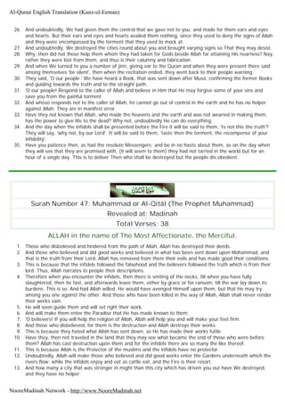 26. And undoubtedly, We had given them the control that we gave not to you; and made for them ears and eyes
and hearts. But their ears and eyes and hearts availed them nothing, since they used to deny the signs of Allah
and they were encompassed by the torment that they used to mock at.
27. And undoubtedly, We destroyed the cities round about you and brought varying signs so That they may desist.
28. Why, then did not those help them whom they had taken for Gods beside Allah for attaining His nearness? Nay,
rather they were lost from them, and thus is their calumny and fabrication.
29. And when We turned to you a number of jinn, giving ear to the Quran and when they were present there said
among themselves 'be silent', then when the recitation ended, they went back to their people warning.
30. They said, 'O our people.' We have heard a Book, that was sent down after Musa, confirming the former Books
and guiding towards the truth and to the straight path.
31. 'O our people! Respond to the caller of Allah and believe in Him that He may forgive some of your sins and
save you from the painful torment
32. And whoso responds not to the caller of Allah, he cannot go out of control in the earth and he has no helper
against Allah. They are in manifest error.
33. Have they not known that Allah, who made the heavens and the earth and was not wearied in making them,
has the power to give life to the dead? Why not, undoubtedly He can do everything.
34. And the day when the infidels shall be presented before the Fire it will be said to them, 'Is not this the truth'?
They will say, 'why not, by our Lord'. It will be said to them, 'taste then the torment, the recompense of your
infidelity'.
35. Have you patience then, as had the resolute Messengers; and be in no haste about them, as on the day when
they will see that they are promised with, (it will seem to them) they had not tarried in the world but for an
hour of a single day. This is to deliver Then who shall be destroyed but the people dis-obedient.
Surah Number 47: Muhammad or Al-Qitâl (The Prophet Muhammad)
Revealed at: Madinah
Total Verses: 38
ALLAH in the name of The Most Affectionate, the Merciful.
1. Those who disbelieved and hindered from the path of Allah, Allah has destroyed their deeds.
2. And those who believed and did good works and believed in what has been sent down upon Mohammad, and
that is the truth from their Lord, Allah has removed from them their evils and has made good their conditions.
3. This is because that the infidels followed the falsehood and the believers followed the truth which is from their
lord. Thus, Allah narrates to people their descriptions.
4. Therefore when you encounter the infidels, then there is smiting of the necks, till when you have fully
slaughtered, then tie fast, and afterwards leave them, either by grace or for ransom, till the war lay down its
burdens. This is so. And had Allah willed, He would have avenged Himself upon them, but that He may try
among you one against the other. And those who have been killed in the way of Allah, Allah shall never render
their works vain.
5. He will soon guide them and will set right their work.
6. And will make them enter the Paradise that He has made known to them.
7. 'O believers! If you will help the religion of Allah, Allah will help you and will make your feet firm.
8. And those who disbelieved, for them is the destruction and Allah destroys their works.
9. This is because they hated what Allah has sent down, so He has made their works futile.
10. Have they, then not traveled in the land that they may see what became the end of those who were before
them? Allah has cast destruction upon them and for the infidels there are so many the like thereof.
11. This is because Allah is the Protector of the muslims and the infidels have no protector.
12. Undoubtedly, Allah will make those who believed and did good works enter the Gardens underneath which the
rivers flow; while the infidels enjoy and eat as cattle eat, and the Fire is their resort.
13. And how many a city that was stronger in might than this city which has driven you out have We destroyed,
and they have no helper.
Al-Quran English Translation (Kanz-ul-Eeman)
NooreMadinah Network - http://www.NooreMadinah.net
 