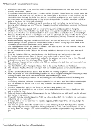 14. Will he then, who is upon a clear proof from his Lord be like him whose evil deeds have been shown fair to him
and they followed their caprices'.
15. The description of the Paradise promised to the God fearing; therein are rivers of water which never stales; and
rivers of milk of which the taste does not change, and rivers of wine of which the drinking is delightful; and the
rivers of honey purified. And therein for them are every kind of fruit, and forgiveness from their Lord. Shall
persons enjoying such comforts be equal to those who are to abide in the Fire and are given to drink boiling
water so that it may cut their entrails into pieces?
16. And among them are some who listen to you till when they go forth from before you say to the men of
learning, 'what he has said just now?' These are they upon whose hearts Allah has set a seal and they followed
their coprices.
17. And those who have been guided, Allah has added to their guidance and bestowed them their piety.
18. What they are then waiting for but the Hour that it should come upon them suddenly? The signs thereof have
already come, therefore when it will come to them, then where will they be and where their understanding?
19. Know you therefore that there is no worshipping save Allah and O beloved, ask forgiveness for the sins of your
near ones and for general Muslim men and women. And Allah knows Your moving about in the day and your
taking rest by night.
20. And the muslims say, 'why not a sure has been sent down? But when any decisive Sura is sent down and
therein fighting is ordained, you will see those in whose hearts is sickness looking at you with a look of one
upon whom death has overshadowed but it was better for them.
21. That they would have obeyed and spoken good words. Then when the order has been finalized, if they were
true to Allah, it would have been better for them.
22. Do you then have the sign that if you get the authority, spread disorder in the land and sever your ties of
Kinship?
23. These are they whom Allah has cursed and made them deaf from the truth and made their eyes blind.
24. Do they then ponder not over Quran, or there are locks on the hearts of some of them?
25. Undoubtedly, those who turned away to their backs after the guidance had become clear to them. The devil
seduced them and gave them false hope of long living in the world.
26. That is because they said to those who hate what Allah has sent down, 'we shall obey you in one matter', and
Allah knows their secrets.
27. How then shall it be, when the angles will cause them to die, beating their faces and their backs?
28. That is because they have followed what angers Allah and hated His pleasure, so He has rendered their works
vain.
29. Do those on whose hearts there is disease think that Allah will not bring to light their rancour?
30. And if We pleased, We could show them to you so that you should recognize them by their faces and you shall
certainly recognize them by the tone of their speech. And Allah knows your deeds.
31. And We shall certainly test you until We see those among you who struggle and are steadfast and try your
tidings.
32. Undoubtedly, those who committed infidelity and hindered from the way of Allah and opposed the Messenger
after the guidance had become clear to them, they shall never harm Allah and He will make their works
fruitless soon.
33. 'O believers! Obey Allah, and obey the Messenger and let not your works go vain.
34. Undoubtedly those who disbelieved and hindered from the way of Allah and then died as disbelievers, Allah
shall never forgive them.
35. So be not slack and call not yourself towards peace for you shall overcome and Allah is with you, He will never
give you loss in your works.
36. The wordily life is but a sport and pastime. And if you believe and ward off evil, He will give you your rewards,
and will not ask you your wealth.
37. If He asks them of you and asks more you would be niggardly, and the niggardliness will bring, to light the
malice of your hearts.
38. Look here yes, you are those who are called upon to spend in the way of Allah, then of you there are some
who are niggardly and whoso is niggardly is only niggardly to his soul. And Allah is self-sufficient. And you all
are needy. And if you turn your face, He will substitute for you another people and then they will not be like
you.
Al-Quran English Translation (Kanz-ul-Eeman)
NooreMadinah Network - http://www.NooreMadinah.net
 