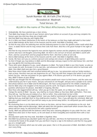 Surah Number 48: Al-Fath (The Victory)
Revealed at: Madinah
Total Verses: 29
ALLAH in the name of The Most Affectionate, the Merciful.
1. Undoubtedly, We have granted you a clear victory.
2. That Allah may forgive the sins of your farmers and of your lathers on account of you and may complete His
favours upon you and may show you straight path.
3. And that Allah may help you with mighty help.
4. He it is Who sent down satisfaction in the hearts of the believers so that they might add belief to their belief
and to Allah belongs all the hosts of the heavens and the earth. And Allah is Knowing, wise.
5. So that He may cause the believing men and the believing women to enter the gardens under neath which flow
rivers, to abide therein and He may remove their evils from them. And this is the great triumph in the sight of
Allah.
6. And that He may torment the hypocrite men and the hypocrite women and the polytheist men and polytheist
women who have evil thoughts concerning Allah. On them is the evil turn of fortune and Allah is worth with
them, and has cursed them and has prepared Hell for them. And that is what an evil end.
7. And to Allah belongs all the hosts of the heavens and the earth. And Allah is Dignified, Wise.
8. Surely, We have sent you as a witness (present and seeing) and a bearer of glad tiding and a warner.
9. So that O People you may believe in Allah and His Messenger and pay respect to him and honour him, and that
you may glorify Him morning and evening.
10. Those who swear allegiance to you, swear allegiance to Allah. The hand of Allah is over their hands; so who-so
ever breaks his oath, he breaks it to his own loss, and whosoever fulfils the covenant which he had made with
Allah, then Allah shall soon give him a great Reward.
11. Now those desert Arabs who had remained behind will say to you, 'our possessions and our family members
kept us busy, therefore now you ask forgiveness for us?' They say with their tongues that which is not in their
hearts Say you, 'who has any power for you against Allah, if He desires you harm or if He desires you good.'
Nay, Allah is Aware of your doings'.
12. Nay! But you thought that the messengers and muslims would never return to their homes, and the same was
understood by you fair in your hearts, and you conceived an evil thought, and you were a people to be ruined.
13. And whoso believes not in Allah and His Messengers, We have surely prepared for the infidels a blazing fire.
14. And for Allah only is the kingdom of the heavens and the earth. He forgives whosoever He pleases and
punishes whomsoever He pleases. And Allah is Forgiving, Merciful.
15. Now those who lagged behind will say, 'when you go to take the spoils, let us follow you. They desire to
change the words of Allah'. Say you, 'you shall by no means follow us thus have Allah said before. Then now
they will say, 'nay! But you are jealous of us. Not so rather, they understood not but a little.
16. Say to the desert Arabs, who lagged behind, 'soon you shall be summoned to fight against a people of severe
fighting that you shall fight them or they shall become muslims'. Then, if you will obey the command, Allah will
give you a good reward, but if you will turn away as you turned away before, He will punish you with a painful
punishment.
17. No straitening there is on the blind and no harm on the lame, and nor there is penalization on the sick. And
whoso obeys Allah and His Messenger, Allah will admit him into gardens underneath which streams flow, but
whoso will turn away, he will torment him with a painful torment.
18. Surely, Allah was pleased with the believers when they were swearing allegiance to you under the tree, and
Allah knew what were in their hearts, so He sent down on them tranquillity and rewarded them with a near
victory.
19. And abundant spoils that they took. And Allah is Dignified, Wise.
20. And Allah has promised you abundant spoils that you will take, and these He had hastened to you and has
restrained the hands of the people from you and that it may be a sign to the believers and that He may guide
you on a straight path.
21. And one more (victory) which was not under your power, that is in the possession of Allah. And Allah is Potent
over every thing.
Al-Quran English Translation (Kanz-ul-Eeman)
NooreMadinah Network - http://www.NooreMadinah.net
 