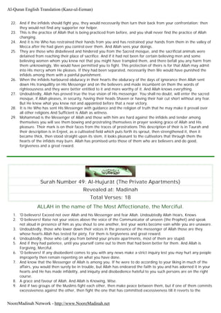 22. And if the infidels should fight you, they would necessarily then turn their back from your confrontation; then
they would not find any supporter nor helper.
23. This is the practice of Allah that is being practiced from before, and you shall never find the practice of Allah
changing.
24. And it is He Who has restrained their hands from you and has restrained your hands from them in the valley of
Mecca after He had given you control over them. And Allah sees your doings.
25. They are those who disbelieved and hindered you from the Sacred mosque, and the sacrificial animals were
detained from reaching their place of sacrifice. And if it had not been for certain believing men and some
believing women whom you knew not that you might have trampled them, and there befall you any harm from
them unknowingly, We would have permitted you to fight. This protection of theirs is for that Allah may admit
into His mercy whom He pleases. If they had been separated, necessarily then We would have punished the
infidels among them with a painful punishment.
26. When the infidels harboured obduracy in their hearts the obduracy of the days of ignorance then Allah sent
down His tranquillity on His Messenger and on the believers and made incumbent on them the words of
righteousness and they were better entitled to it and more worthy of it. And Allah knows everything.
27. Undoubtedly, Allah has proved true the true vision of His messenger. You shall no doubt, will enter the sacred
mosque, if Allah pleases, in security, having their heads Shaven or having their hair cut short without any fear.
But He knew what you knew not and appointed before that a near victory.
28. It is He Who has sent His Messenger with guidance and the religion of truth that he may make it prevail over
all other religions And Sufficient is Allah as witness.
29. Mohammad is the Messenger of Allah and those with him are hard against the infidels and tender among
themselves you will see them bowing and prostrating themselves in prayer seeking grace of Allah and His
pleasure. Their mark is on their faces from the traces of prostrations This description of their is in Taurah and
their description is in Enjeel, as a cultivated field which puts forth its sprout, then strengthened it, then it
became thick, then stood straight upon its stem, it looks pleasant to the cultivators that through them the
hearts of the infidels may burn. Allah has promised unto those of them who are believers and do good,
forgiveness and a great reward.
Surah Number 49: Al-Hujurât (The Private Apartments)
Revealed at: Madinah
Total Verses: 18
ALLAH in the name of The Most Affectionate, the Merciful.
1. 'O believers! Exceed not over Allah and his Messenger and fear Allah. Undoubtedly Allah Hears, Knows
2. 'O believers! Raise not your voices above the voice of the Communicator of unseen (the Prophet) and speak
not aloud in presence of him as you shout to one another, lest your works become vain while you are unaware.
3. Undoubtedly, those who lower down their voices in the presence of the messenger of Allah those are they
whose hearts Allah has tested for piety. For them is forgiveness and great reward.
4. Undoubtedly, those who call you from behind your private apartments, most of them are stupid.
5. And if they had patience, until you yourself come out to them that had been better for them. And Allah is
Forgiving, Merciful.
6. 'O believers! If any disobedient comes to you with any news make a strict inquiry lest you may hurt any people
improperly then remain repenting on what you have done.
7. And know that the Messenger of Allah is among you. If he were to do according to your liking in much of the
affairs, you would then surely be in trouble, but Allah has endeared the faith to you and has adorned it in your
hearts and He has made infidelity, and iniquity and disobedience hateful to you such persons are on the right
course.
8. A grace and favour of Allah. And Allah is Knowing, Wise.
9. And if two groups of the Muslims fight each other, then make peace between them, but if one of them commits
excessiveness against the other, then fight the one that has committed excessiveness till it reverts to the
Al-Quran English Translation (Kanz-ul-Eeman)
NooreMadinah Network - http://www.NooreMadinah.net
 