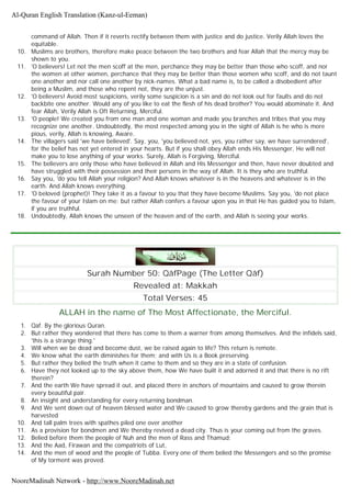 command of Allah. Then if it reverts rectify between them with justice and do justice. Verily Allah loves the
equitable.
10. Muslims are brothers, therefore make peace between the two brothers and fear Allah that the mercy may be
shown to you.
11. 'O believers! Let not the men scoff at the men, perchance they may be better than those who scoff, and nor
the women at other women, perchance that they may be better than those women who scoff, and do not taunt
one another and nor call one another by nick-names. What a bad name is, to be called a disobedient after
being a Muslim, and those who repent not, they are the unjust.
12. 'O believers! Avoid most suspicions, verily some suspicion is a sin and do not look out for faults and do not
backbite one another. Would any of you like to eat the flesh of his dead brother? You would abominate it. And
fear Allah, Verily Allah is Oft Returning, Merciful.
13. 'O people! We created you from one man and one woman and made you branches and tribes that you may
recognize one another. Undoubtedly, the most respected among you in the sight of Allah is he who is more
pious, verily, Allah is knowing, Aware.
14. The villagers said 'we have believed'. Say, you, 'you believed not, yes, you rather say, we have surrendered',
for the belief has not yet entered in your hearts. But if you shall obey Allah ends His Messenger, He will not
make you to lose anything of your works. Surely, Allah is Forgiving, Merciful.
15. The believers are only those who have believed in Allah and His Messenger and then, have never doubted and
have struggled with their possession and their persons in the way of Allah. It is they who are truthful.
16. Say you, 'do you tell Allah your religion? And Allah knows whatever is in the heavens and whatever is in the
earth. And Allah knows everything.
17. 'O beloved (prophet)! They take it as a favour to you that they have become Muslims. Say you, 'do not place
the favour of your Islam on me; but rather Allah confers a favour upon you in that He has guided you to Islam,
if you are truthful.
18. Undoubtedly, Allah knows the unseen of the heaven and of the earth, and Allah is seeing your works.
Surah Number 50: QâfPage (The Letter Qâf)
Revealed at: Makkah
Total Verses: 45
ALLAH in the name of The Most Affectionate, the Merciful.
1. Qaf. By the glorious Quran.
2. But rather they wondered that there has come to them a warner from among themselves. And the infidels said,
'this is a strange thing.'
3. Will when we be dead and become dust, we be raised again to life? This return is remote.
4. We know what the earth diminishes for them; and with Us is a Book preserving.
5. But rather they belied the truth when it came to them and so they are in a state of confusion.
6. Have they not looked up to the sky above them, how We have built it and adorned it and that there is no rift
therein?
7. And the earth We have spread it out, and placed there in anchors of mountains and caused to grow therein
every beautiful pair.
8. An insight and understanding for every returning bondman.
9. And We sent down out of heaven blessed water and We caused to grow thereby gardens and the grain that is
harvested
10. And tall palm trees with spathes piled one over another
11. As a provision for bondmen and We thereby revived a dead city. Thus is your coming out from the graves.
12. Belied before them the people of Nuh and the men of Rass and Thamud;
13. And the Aad, Firawan and the compatriots of Lut,
14. And the men of wood and the people of Tubba. Every one of them belied the Messengers and so the promise
of My torment was proved.
Al-Quran English Translation (Kanz-ul-Eeman)
NooreMadinah Network - http://www.NooreMadinah.net
 