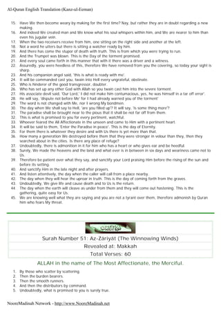 15. Have We then become weary by making for the first time? Nay, but rather they are in doubt regarding a new
making.
16. And indeed We created man and We know what his soul whispers within him, and We are nearer to him than
even his jugular vein.
17. When the two receivers receive from him, one sitting on the right side and another at the left.
18. Not a word he utters but there is sitting a watcher ready by him.
19. And there has come the stupor of death with truth. This is from which you were trying to run.
20. And the Trumpet was blown. This is the Day of the torment promised.
21. And every soul came forth in this manner that with it there was a driver and a witness.
22. Assuredly, you were heedless of this, therefore We have removed from you the covering, so today your sight is
sharp.
23. And his companion angel said, 'this is what is ready with me'.
24. It will be commanded cast you, twain into Hell every ungrateful, obstinate.
25. Who is hinderer of the good transgressor, doubter.
26. Who has set up any other God with Allah so you twain cast him into the severe torment.
27. His associate devil said, 'Our Lord,' I did not make him contumacious, yes, he was himself in a tar off error'.
28. He will say, 'dispute not before Me' for I had already warned you of the torment'
29. The word is not changed with Me, nor I wrong My bondmen.
30. The day when We shall say to Hell, 'are you filled up'? It will say, 'is some thing more'?
31. The paradise shall be brought near to the pious that it shall be not far off from them.
32. This is what is promised to you for every pertinent, watchful.
33. Whoever feared the All Affectionate in the unseen and came to Him with a pertinent heart.
34. It will be said to them, 'Enter the Paradise in peace'. This is the day of Eternity.
35. For them there is whatever they desire and with Us there is yet more than that.
36. How many a generation We destroyed before them that they were stronger in velour than they, then they
searched about in the cities. Is there any place of refuge?
37. Undoubtedly, there is admonition in it for him who has a heart or who gives ear and be heedful.
38. Surely, We made the heavens and the land and what ever is in between in six days and weariness came not to
Us.
39. Therefore be patient over what they say, and sanctify your Lord praising Him before the rising of the sun and
before its setting.
40. And sanctify Him in the late night and after prayers.
41. And listen attentively, the day when the caller will call from a place nearby.
42. The day when they will hear the uproar in truth. This is the day of coming forth from the graves.
43. Undoubtedly, We give life and cause death and to Us is the return.
44. The day when the earth will cleave as under from them and they will come out hastening. This is the
gathering, quite easy for Us.
45. We are knowing well what they are saying and you are not a tyrant over them, therefore admonish by Quran
him who fears My threat.
Surah Number 51: Az-Zâriyât (The Winnowing Winds)
Revealed at: Makkah
Total Verses: 60
ALLAH in the name of The Most Affectionate, the Merciful.
1. By those who scatter by scattering.
2. Then the burden bearers.
3. Then the smooth runners.
4. And then the distributors by command.
5. Undoubtedly, what is promised to you is surely true.
Al-Quran English Translation (Kanz-ul-Eeman)
NooreMadinah Network - http://www.NooreMadinah.net
 