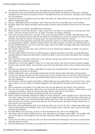 the heavens and whatever is in the earth. And Allah has the authority over every thing.'
30. The day when every soul shall find presented whatever it did of good and whatever it did of evil; it will long,
would there be a far distance between it and me. And Allah warns you of His torment; and Allah is Kind enough
over His bondsmen.
31. 'O beloved! Say you, 'O people! If you love Allah, then follow me; Allah will love you and forgive your sins and
Allah is Forgiving, Merciful.
32. Say you, 'Obey Allah and the messenger; then if they turn their faces, then Allah loves not the infidels.
33. No doubt, Allah chose Adam and Noah and the family of Ibrahim and the family of Imran from over the entire
world.
34. It is a race from one another. And Allah Hears and Knows.
35. When the wife of Imran said, My lord! 'I make a vow to You, for what is in my womb to remain purely in Your
service. There fore accept this from me, no doubt, You alone are Hearing, Knowing.
36. Then when she gave birth to her, she said, 'O my Lord I have given Birth to a female. And Allah knows well
whatever she had given birth to and that male whom she demanded was not like this female and I have named
her Mary, and I give her and her off-spring under Your protection from Satan the rejected.
37. Therefore her Lord accepted her graciously and caused her to grow an excellent growth and gave her under
the guardianship of 'Zakaria'. Whenever Zakaria went to her place of prayer, he found new provision with her.
He said! O Mary! Whence came this to you? She spoke, 'that is from Allah,' No doubt, Allah gives whomsoever
He pleases without measure.
38. Here Zakaria called his Lord, said, 'O my Lord! Give me from Yourself pure offspring; no doubt, You only are
the Hearer of prayers.
39. Then the angels called him and he was offering prayer standing at his place of worship, no doubt Allah gives
you glad tidings of Yahya who shall confirm a word from Allah, a chief and chaste and prophet from amongst
Our righteous.
40. Said, 'O my Lord! From where shall I have a son, while the old age has reached to me and my wife is barren'.
Said, 'Allah does so whatever He pleases'.
41. Submitted he, O my Lord! 'Appoint a token for me' Said, your token is this that you shall not speak to people
for three days but with signals, and remember your Lord much and praise Him at a time nearing sunset and at
dawn.
42. And when the angels said, 'O Mary; verily Allah has chosen you and purified well ' and today has chosen you
from amongst the women of all worlds'.
43. 'O Mary! Stand before your Lord humbly and prostrate for Him and bow down with those who bow down.
44. These are the tidings of unseen that We reveal to you in secret. And you were not with them when they drew
lots with their pen that under whose guardianship Mary should be given, and you were not with them when
they were disputing.
45. And remember when the angels said to Mary, 'O Mary! Allah gives you glad tidings of a word from Him, whose
name is Masih, Isa son of Mary, he shall be dignified in the world and the Hereafter and of those nearest to
Allah.
46. And he shall talk to the people in the cradle and in the ripe age (Maturity) and shall be of the righteous.
47. She said, 'O my Lord! From where shall I have a son no person has touched me. Said He, "Allah creates in such
a way what He pleases". When He decrees any thing, then He only says to it 'Be! And it is.
48. And Allah will teach him the Book and wisdom and the Taurat and Injeel.
49. And he shall be a Messenger towards the children of Israel saying this, 'I have brought to you a sign from your
Lord; that I make a form out of clay like a bird for you then again breathe in it and it becomes a bird atonce by
the command of Allah; and I heal the born blind and the leper and I make the dead alive by the command of
Allah and tell to you whatever you eat and what you store in your houses. No doubt, in these things there is a
great sign for you if you believe.
50. And I have come confirming the book Taurat that was before me; and for this that I should make lawful some
of those things which were forbidden to you; and I have brought to you a sign from your Lord then fear Allah
and obey my command.
51. No doubt Allah is the Lord of me, of yours, of all so worship Him only. This is the straight path.
52. Then again when Isa found infidelity in them, said, 'who become my helpers towards Allah'. The disciples said,
'We are the helpers of the religion of God; We have believed in Allah and bear you witness that we are
Muslims.
53. 'O our Lord! 'We believe in what you have sent down and followed the Messenger, then write us among those
who bear witness on truth.'
54. And the infidels plotted and Allah secretly devised for their destruction and Allah is the best of secret devisers.
Al-Quran English Translation (Kanz-ul-Eeman)
NooreMadinah Network - http://www.NooreMadinah.net
 