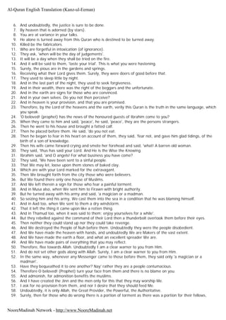 6. And undoubtedly, the justice is sure to be done.
7. By heaven that is adorned (by stars).
8. You are at variance in your talks.
9. He alone is turned away from this Quran who is destined to be turned away.
10. Killed be the fabricators.
11. Who are forgetful in intoxication (of ignorance).
12. They ask, 'when will be the day of judgements'.
13. It will be a day when they shall be tried on the fire.
14. And it will be said to them, 'taste your trial'. This is what you were hastening.
15. Surely, the pious are in the gardens and springs.
16. Receiving what their Lord gives them. Surely, they were doers of good before that.
17. They used to sleep little by night.
18. And in the last part of the night, they used to seek forgiveness.
19. And in their wealth, there was the right of the beggars and the unfortunate.
20. And in the earth are signs for those who are convinced.
21. And in your own selves. Do you not then perceive?
22. And in heaven is your provision, and that you are promised.
23. Therefore, by the Lord of the heavens and the earth, verily this Quran is the truth in the same language, which
you speak.
24. 'O beloved! (prophet) has the news of the honoured guests of Ibrahim come to you?
25. When they came to him and said, 'peace', he said, 'peace', they are the persons strangers.
26. Then he went to his house and brought a fatted calf.
27. Then he placed before them. He said, 'do you not eat.
28. Then he began to fear in his heart on account of them, they said, 'fear not, and gave him glad tidings, of the
birth of a son of knowledge.
29. Then his wife came forward crying and smote her forehead and said, 'what! A barren old woman.
30. They said, 'thus has said your Lord. And He is the Wise the Knowing.
31. Ibrahim said, 'and O angels! For what business you have come?
32. They said, 'We have been sent to a sinful people.
33. That We may let, loose upon them stones of baked clay.
34. Which are with your Lord marked for the extravagant.
35. Then We brought forth from the city those who were believers.
36. But We found there only one house of Muslims.
37. And We left therein a sign for those who fear a painful torment.
38. And in Musa also, when We sent him to Firawn with bright authority.
39. But he turned away with his army and said, 'a magician or a madman.
40. So seizing him and his army, We cast them into the sea in a condition that he was blaming himself.
41. And in Aad too, when We sent to them a dry windstorm.
42. That it left the thing it came upon like a rotten thing.
43. And in Thamud too, when it was said to them; enjoy yourselves for a while'.
44. But they rebelled against the command of their Lord then a thunderbolt overtook them before their eyes.
45. Then neither they could stand up nor they could take revenge.
46. And We destroyed the People of Nuh before them. Undoubtedly they were the people disobedient.
47. And We have made the heaven with hands, and undoubtedly We are Makers of the vast extent.
48. And We have made the earth a floor, and what an excellent spreader We are.
49. And We have made pairs of everything that you may reflect.
50. Therefore, flee towards Allah. Undoubtedly I am a clear warner to you from Him.
51. And do not set other gods along with Allah. Surely, I am a clear warner to you from Him.
52. In the same way, whenever any Messenger came to those before them, they said only 'a magician or a
madman'.
53. Have they bequeathed it to one another? Nay' rather they are a people contumacious.
54. Therefore O beloved! (Prophet) turn your face from them and there is no blame on you.
55. And admonish, for admonition benefits the muslims.
56. And I have created the Jinn and the men only for this that they may worship Me.
57. I ask for no provision from them, and nor I desire that they should feed Me.
58. Undoubtedly, it is only Allah, the Great Provider, the Powerful, the Authoritative.
59. Surely, then for those who do wrong there is a portion of torment as there was a portion for their fellows,
Al-Quran English Translation (Kanz-ul-Eeman)
NooreMadinah Network - http://www.NooreMadinah.net
 
