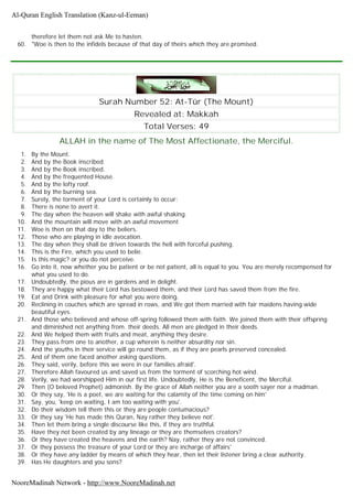 therefore let them not ask Me to hasten.
60. "Woe is then to the infidels because of that day of theirs which they are promised.
Surah Number 52: At-Tûr (The Mount)
Revealed at: Makkah
Total Verses: 49
ALLAH in the name of The Most Affectionate, the Merciful.
1. By the Mount.
2. And by the Book inscribed.
3. And by the Book inscribed.
4. And by the frequented House.
5. And by the lofty roof.
6. And by the burning sea.
7. Surely, the torment of your Lord is certainly to occur;
8. There is none to avert it.
9. The day when the heaven will shake with awful shaking.
10. And the mountain will move with an awful movement
11. Woe is then on that day to the beliers.
12. Those who are playing in idle avocation.
13. The day when they shall be driven towards the hell with forceful pushing.
14. This is the Fire, which you used to belie.
15. Is this magic? or you do not perceive.
16. Go into it, now whether you be patient or be not patient, all is equal to you. You are merely recompensed for
what you used to do.
17. Undoubtedly, the pious are in gardens and in delight.
18. They are happy what their Lord has bestowed them, and their Lord has saved them from the fire.
19. Eat and Drink with pleasure for what you were doing.
20. Reclining in couches which are spread in rows, and We got them married with fair maidens having wide
beautiful eyes.
21. And those who believed and whose off-spring followed them with faith. We joined them with their offspring
and diminished not anything from. their deeds. All men are pledged in their deeds.
22. And We helped them with fruits and meat, anything they desire.
23. They pass from one to another, a cup wherein is neither absurdity nor sin.
24. And the youths in their service will go round them, as if they are pearls preserved concealed.
25. And of them one faced another asking questions.
26. They said, verily, before this we were in our families afraid'.
27. Therefore Allah favoured us and saved us from the torment of scorching hot wind.
28. Verily, we had worshipped Him in our first life. Undoubtedly, He is the Beneficent, the Merciful.
29. Then (O beloved Prophet) admonish. By the grace of Allah neither you are a sooth sayer nor a madman.
30. Or they say, 'He is a poet, we are waiting for the calamity of the time coming on him'
31. Say, you, 'keep on waiting, I am too waiting with you'.
32. Do their wisdom tell them this or they are people contumacious?
33. Or they say 'He has made this Quran, Nay rather they believe not'.
34. Then let them bring a single discourse like this, if they are truthful.
35. Have they not been created by any lineage or they are themselves creators?
36. Or they have created the heavens and the earth? Nay, rather they are not convinced.
37. Or they possess the treasure of your Lord or they are incharge of affairs'
38. Or they have any ladder by means of which they hear, then let their listener bring a clear authority.
39. Has He daughters and you sons?
Al-Quran English Translation (Kanz-ul-Eeman)
NooreMadinah Network - http://www.NooreMadinah.net
 