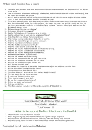 29. Therefore, turn your face from them who turned back from Our remembrance and who desired not but the life
of the world.
30. That is the utmost limit of their knowledge. Undoubtedly, your Lord knows well who strayed from His way, and
He knows well him who was guided.
31. And for Allah is whatever is in the heavens and whatever is in the earth so that He may recompense the evil
doers for their doings and reward with best those who do good.
32. Those who save themselves from grave sins and indecencies but to this extent that they approached sins and
kept themselves aloof. Verily, the forgiving of your Lord is vast. He knows you well, He created you from the
earth and when you were embryos in the bellies of your mothers. Therefore, tell not your souls as pure. He
knows well who are pious.
33. Did you observe him who turned away?
34. And gave a little and then stopped?
35. Has he the knowledge of the unseen, so he is seeing.
36. Has he not been told of what is in the scriptures of Musa?
37. And of Ibrahim who fulfilled the Commandments.
38. That no soul-bearing burden bears the burden of another.
39. And that the man will not get but what he endeavors.
40. And that his endeavour shall soon be seen.
41. Then he shall be recompensed for it fully.
42. And that verily, towards your Lord is the end.
43. And that it is He who made one to laugh and made one to weep.
44. And that it is He who caused death and caused life.
45. And that it is He who made pairs male and female.
46. From the sperm when it is poured forth.
47. And that it is for Him the second raising.
48. And that it is He Who enriched and gave satisfaction.
49. And that it is He Who is the Lord of the star Sirius.
50. And that it is He Who destroyed the first Aad;
51. And Thamud, then left none.
52. And before this the people of Nuh verily, they were more unjust and contumacious than them.
53. And He demolished the city to be over-turned.
54. Then covered them what covered them.
55. Therefore O listener', which of your Lord favours would you doubt?
56. This is a warner like the former warners.
57. It came near that was to come near.
58. There is none to open it save Allah.
59. Do you then wonder at this discourse?
60. And do you laugh, and weep not.
61. And you are sporting.
62. Therefore prostrate yourselves for Allah and worship Him. [^] (SAJDA) 12.
Surah Number 54: Al-Qamar (The Moon)
Revealed at: Makkah
Total Verses: 55
ALLAH in the name of The Most Affectionate, the Merciful.
1. The Hour came near and the moon was split.
2. And if they see any sign, they turn their faces and say this is magic perpetual.
3. And they belied and followed their desires, and every affair has already been resolved.
4. And undoubtedly, there has come to them those tidings wherein there was enough to check.
Al-Quran English Translation (Kanz-ul-Eeman)
NooreMadinah Network - http://www.NooreMadinah.net
 