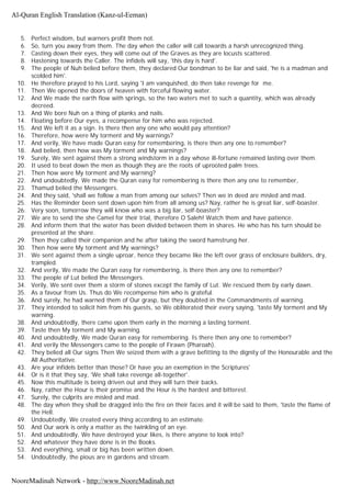 5. Perfect wisdom, but warners profit them not.
6. So, turn you away from them. The day when the caller will call towards a harsh unrecognized thing.
7. Casting down their eyes, they will come out of the Graves as they are locusts scattered.
8. Hastening towards the Caller. The infidels will say, 'this day is hard'.
9. The people of Nuh belied before them, they declared Our bondman to be liar and said, 'he is a madman and
scolded him'.
10. He therefore prayed to his Lord, saying 'I am vanquished, do then take revenge for me.
11. Then We opened the doors of heaven with forceful flowing water.
12. And We made the earth flow with springs, so the two waters met to such a quantity, which was already
decreed.
13. And We bore Nuh on a thing of planks and nails.
14. Floating before Our eyes, a recompense for him who was rejected.
15. And We left it as a sign. Is there then any one who would pay attention?
16. Therefore, how were My torment and My warnings?
17. And verily, We have made Quran easy for remembering, is there then any one to remember?
18. Aad belied, then how was My torment and My warnings?
19. Surely, We sent against them a strong windstorm in a day whose ill-fortune remained lasting over them.
20. It used to beat down the men as though they are the roots of uprooted palm trees.
21. Then how were My torment and My warning?
22. And undoubtedly, We made the Quran easy for remembering is there then any one to remember,
23. Thamud belied the Messengers.
24. And they said, 'shall we follow a man from among our selves? Then we in deed are misled and mad.
25. Has the Reminder been sent down upon him from all among us? Nay, rather he is great liar, self-boaster.
26. Very soon, tomorrow they will know who was a big liar, self-boaster?
27. We are to send the she Camel for their trial, therefore O Saleh! Watch them and have patience.
28. And inform them that the water has been divided between them in shares. He who has his turn should be
presented at the share.
29. Then they called their companion and he after taking the sword hamstrung her.
30. Then how were My torment and My warnings?
31. We sent against them a single uproar, hence they became like the left over grass of enclosure builders, dry,
trampled.
32. And verily, We made the Quran easy for remembering, is there then any one to remember?
33. The people of Lut belied the Messengers.
34. Verily, We sent over them a storm of stones except the family of Lut. We rescued them by early dawn.
35. As a favour from Us. Thus do We recompense him who is grateful.
36. And surely, he had warned them of Our grasp, but they doubted in the Commandments of warning.
37. They intended to solicit him from his guests, so We obliterated their every saying, 'taste My torment and My
warning.
38. And undoubtedly, there came upon them early in the morning a lasting torment.
39. Taste then My torment and My warning.
40. And undoubtedly, We made Quran easy for remembering. Is there then any one to remember?
41. And verily the Messengers came to the people of Firawn (Pharoah).
42. They belied all Our signs Then We seized them with a grave befitting to the dignity of the Honourable and the
All Authoritative.
43. Are your infidels better than those? Or have you an exemption in the Scriptures'
44. Or is it that they say, 'We shall take revenge all-together'.
45. Now this multitude is being driven out and they will turn their backs.
46. Nay, rather the Hour is their promise and the Hour is the hardest and bitterest.
47. Surely, the culprits are misled and mad.
48. The day when they shall be dragged into the fire on their faces and it will be said to them, 'taste the flame of
the Hell.
49. Undoubtedly, We created every thing according to an estimate.
50. And Our work is only a matter as the twinkling of an eye.
51. And undoubtedly, We have destroyed your likes, is there anyone to look into?
52. And whatever they have done is in the Books.
53. And everything, small or big has been written down.
54. Undoubtedly, the pious are in gardens and stream.
Al-Quran English Translation (Kanz-ul-Eeman)
NooreMadinah Network - http://www.NooreMadinah.net
 