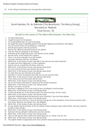 55. In the sitting of truth before the sovereign Most Authoritative.
Surah Number 55: Ar-Rahmân (The Beneficent, The Mercy Giving)
Revealed at: Makkah
Total Verses: 78
ALLAH in the name of The Most Affectionate, the Merciful.
1. The Most Affectionate
2. Taught the Quran to His beloved.
3. He created Mohammad, the soul of humanity.
4. He taught him speech regarding whatever had already happened and whatever will happen.
5. The sun and the moon are according to a reckoning.
6. And the green plants and trees prostrate.
7. And the sky, Allah has elevated it and set the balance.
8. That you may not transgress in the balance.
9. And keep up the weight with justice, and shorten not the weight.
10. And the earth, He has laid for the creatures.
11. There in are fruits and palm trees with sheaths.
12. And grain with husk and fray. rant flowers.
13. Which then, of the favours of your Lord wills O Jinn and men you twain will deny?
14. He made man from ringing clay, it is like a potsherd.
15. And the Jinn He created from the flame of the fire.
16. Which then, of the favours of your Lord will you twain deny?
17. He is the Lord of the two easts and the two wests'.
18. Which then, of the favours of your Lord will you twain deny?
19. He made flow two seas that look to be joined.
20. And there is Carriers in between them that one can not excel the other.
21. Which then, of the favours of your Lord will you twain deny?
22. There comes out from them pearl and the Corel.
23. Which then, of the favours of your Lord will you deny.
24. His are the Carriers that they are raised up in the sea like mountains.
25. Which then, of the favours of your Lord, will you deny?
26. All that is on earth is to perish.
27. And there is abiding for ever is the Entity of your Lord Majestic and Venerable.
28. Which then, of the favours of your Lord will you deny?
29. To Him beg all that are in the heavens and in the earth Every day, He has a work.
30. Which then, of the favours of your Lord will you deny?
31. Soon after finishing all works We proceed to your reckoning, O you two heavy groups.
32. Which then, of the favours of your Lord will you deny?
33. 'O Company of Jinn and men, if you can that you may go out of the boundaries of the heavens and the earth
then do go. Wherever you will go, His is the Kingdom.
34. Which then, of the favours of your Lord will you deny?
35. On you shall be loosed the flame of the fire without smoke and black smoke without flame, then you could not
be able to take revenge.
36. Which then, of the favours of your Lord will you deny?
37. And when the sky will split it will become rose like red hide.
38. Which then, of the favours of your Lord will you deny?
39. Then on that day the sinner shall not be asked about his sin, neither man nor Jinn
40. Which then, of the favours of your Lord will you deny?
41. The culprits shall be recognized by their faces and after being seized by the forelocks and feet will be cast in
Al-Quran English Translation (Kanz-ul-Eeman)
NooreMadinah Network - http://www.NooreMadinah.net
 