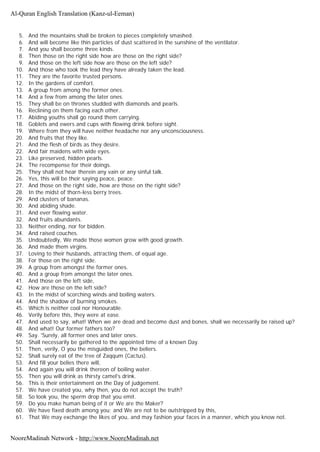 5. And the mountains shall be broken to pieces completely smashed.
6. And will become like thin particles of dust scattered in the sunshine of the ventilator.
7. And you shall become three kinds.
8. Then those on the right side how are those on the right side?
9. And those on the left side how are those on the left side?
10. And those who took the lead they have already taken the lead.
11. They are the favorite trusted persons.
12. In the gardens of comfort.
13. A group from among the former ones.
14. And a few from among the later ones.
15. They shall be on thrones studded with diamonds and pearls.
16. Reclining on them facing each other.
17. Abiding youths shall go round them carrying.
18. Goblets and ewers and cups with flowing drink before sight.
19. Where from they will have neither headache nor any unconsciousness.
20. And fruits that they like.
21. And the flesh of birds as they desire.
22. And fair maidens with wide eyes.
23. Like preserved, hidden pearls.
24. The recompense for their doings.
25. They shall not hear therein any vain or any sinful talk.
26. Yes, this will be their saying peace, peace.
27. And those on the right side, how are those on the right side?
28. In the midst of thorn-less berry trees.
29. And clusters of bananas.
30. And abiding shade.
31. And ever flowing water.
32. And fruits abundants.
33. Neither ending, nor for bidden.
34. And raised couches.
35. Undoubtedly, We made those women grow with good growth.
36. And made them virgins.
37. Loving to their husbands, attracting them, of equal age.
38. For those on the right side.
39. A group from amongst the former ones.
40. And a group from amongst the later ones.
41. And those on the left side,
42. How are those on the left side?
43. In the midst of scorching winds and boiling waters.
44. And the shadow of burning smokes.
45. Which is neither cool nor Honourable.
46. Verily before this, they were at ease.
47. And used to say, what! When we are dead and become dust and bones, shall we necessarily be raised up?
48. And what! Our former fathers too?
49. Say. 'Surely, all former ones and later ones.
50. Shall necessarily be gathered to the appointed time of a known Day.
51. Then, verily, O you the misguided ones, the beliers.
52. Shall surely eat of the tree of Zaqqum (Cactus).
53. And fill your belies there will,
54. And again you will drink thereon of boiling water.
55. Then you will drink as thirsty camel's drink.
56. This is their entertainment on the Day of judgement.
57. We have created you, why then, you do not accept the truth?
58. So look you, the sperm drop that you emit.
59. Do you make human being of it or We are the Maker?
60. We have fixed death among you; and We are not to be outstripped by this,
61. That We may exchange the likes of you, and may fashion your faces in a manner, which you know not.
Al-Quran English Translation (Kanz-ul-Eeman)
NooreMadinah Network - http://www.NooreMadinah.net
 