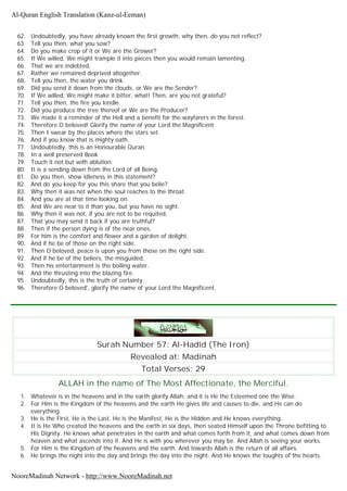 62. Undoubtedly, you have already known the first growth, why then, do you not reflect?
63. Tell you then, what you sow?
64. Do you make crop of it or We are the Grower?
65. If We willed, We might trample it into pieces then you would remain lamenting.
66. That we are indebted,
67. Rather we remained deprived altogether.
68. Tell you then, the water you drink.
69. Did you send it down from the clouds, or We are the Sender?
70. If We willed, We might make it bitter, what! Then, are you not grateful?
71. Tell you then, the fire you kindle.
72. Did you produce the tree thereof or We are the Producer?
73. We made it a reminder of the Hell and a benefit for the wayfarers in the forest.
74. Therefore O beloved! Glorify the name of your Lord the Magnificent
75. Then I swear by the places where the stars set.
76. And if you know that is mighty oath.
77. Undoubtedly, this is an Honourable Quran.
78. In a well preserved Book
79. Touch it not but with ablution.
80. It is a sending down from the Lord of all Being.
81. Do you then, show idleness in this statement?
82. And do you keep for you this share that you belie?
83. Why then it was not when the soul reaches to the throat.
84. And you are at that time looking on.
85. And We are near to it than you, but you have no sight.
86. Why then it was not, if you are not to be requited,
87. That you may send it back if you are truthful?
88. Then if the person dying is of the near ones,
89. For him is the comfort and flower and a garden of delight.
90. And if he be of those on the right side,
91. Then O beloved, peace is upon you from those on the right side.
92. And if he be of the beliers, the misguided,
93. Then his entertainment is the boiling water.
94. And the thrusting into the blazing fire.
95. Undoubtedly, this is the truth of certainty.
96. Therefore O beloved', glorify the name of your Lord the Magnificent.
Surah Number 57: Al-Hadîd (The Iron)
Revealed at: Madinah
Total Verses: 29
ALLAH in the name of The Most Affectionate, the Merciful.
1. Whatever is in the heavens and in the earth glorify Allah; and it is He the Esteemed one the Wise.
2. For Him is the Kingdom of the heavens and the earth He gives life and causes to die, and He can do
everything.
3. He is the First, He is the Last, He is the Manifest, He is the Hidden and He knows everything.
4. It is He Who created the heavens and the earth in six days, then seated Himself upon the Throne befitting to
His Dignity. He knows what penetrates in the earth and what comes forth from it, and what comes down from
heaven and what ascends into it. And He is with you wherever you may be. And Allah is seeing your works.
5. For Him is the Kingdom of the heavens and the earth. And towards Allah is the return of all affairs.
6. He brings the night into the day and brings the day into the night. And He knows the toughts of the hearts.
Al-Quran English Translation (Kanz-ul-Eeman)
NooreMadinah Network - http://www.NooreMadinah.net
 