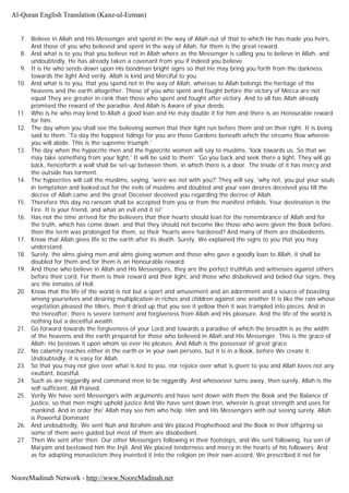 7. Believe in Allah and His Messenger and spend in the way of Allah out of that to which He has made you heirs,
And those of you who believed and spent in the way of Allah, for them is the great reward.
8. And what is to you that you believe not in Allah where as the Messenger is calling you to believe in Allah, and
undoubtedly, He has already taken a covenant from you if indeed you believe.
9. It is He who sends down upon His bondman bright signs so that He may bring you forth from the darkness
towards the light And verily. Allah is kind and Merciful to you.
10. And what is to you, that you spend not in the way of Allah, whereas to Allah belongs the heritage of the
heavens and the earth altogether. Those of you who spent and fought before the victory of Mecca are not
equal They are greater in rank than those who spent and fought after victory. And to all has Allah already
promised the reward of the paradise. And Allah is Aware of your deeds.
11. Who is he who may lend to Allah a good loan and He may double it for him and there is an Honourable reward
for him.
12. The day when you shall see the believing women that their light run before them and on their right. It is being
said to them. 'To day the happiest tidings for you are those Gardens beneath which the streams flow wherein
you will abide. This is the supreme triumph.'
13. The day when the hypocrite men and the hypocrite women will say to muslims, 'look towards us. So that we
may take something from your light,' It will be said to them'. 'Go you back and seek there a light. They will go
back, henceforth a wall shall be set-up between them, in which there is a door. The inside of it has mercy and
the outside has torment.
14. The hypocrites will call the muslims, saying, 'were we not with you?' They will say, 'why not, you put your souls
in temptation and looked out for the evils of muslims and doubted and your vain desires deceived you till the
decree of Allah came and the great Deceiver deceived you regarding the decree of Allah.
15. Therefore this day no ransom shall be accepted from you or from the manifest infidels. Your destination is the
Fire. It is your friend, and what an evil end it is!'
16. Has not the time arrived for the believers that their hearts should lean for the remembrance of Allah and for
the truth, which has come down. and that they should not become like those who were given the Book before,
then the term was prolonged for them, so their 'hearts were hardened? And many of them are disobedients.
17. Know that Allah gives life to the earth after its death. Surely, We explained the signs to you that you may
understand.
18. Surely, the alms giving men and alms giving women and those who gave a goodly loan to Allah, it shall be
doubled for them and for them is an Honourable reward.
19. And those who believe in Allah and His Messengers, they are the perfect truthfuls and witnesses against others
before their Lord. For them is their reward and their light, and those who disbelieved and belied Our signs, they
are the inmates of Hell.
20. Know that the life of the world is not but a sport and amusement and an adornment and a source of boasting
among yourselves and desiring multiplication in riches and children against one another It is like the rain whose
vegetation pleased the tillers, then it dried up that you see it yellow then it was trampled into pieces. And in
the Hereafter, there is severe torment and forgiveness from Allah and His pleasure. And the life of the world is
nothing but a deceitful wealth.
21. Go forward towards the forgiveness of your Lord and towards a paradise of which the breadth is as the width
of the heavens and the earth prepared for those who believed in Allah and His Messenger. This is the grace of
Allah; He bestows it upon whom so ever He pleases. And Allah is the possessor of great grace
22. No calamity reaches either in the earth or in your own persons, but it is in a Book, before We create it;
Undoubtedly, it is easy for Allah.
23. So that you may not give over what is lost to you, nor rejoice over what is given to you and Allah loves not any
exultant, boastful.
24. Such as are niggardly and command men to be niggardly. And whosoever turns away, then surely, Allah is the
self-sufficient, All Praised.
25. Verily We have sent Messengers with arguments and have sent down with them the Book and the Balance of
justice, so that men might uphold justice And We have sent down iron, wherein is great strength and uses for
mankind. And in order the' Allah may see him who help. Him and His Messengers with out seeing surely. Allah
is Powerful Dominant
26. And undoubtedly, We sent Nuh and Ibrahim and We placed Prophethood and the Book in their offspring so
some of them were guided but most of them are disobedient.
27. Then We sent after then. Our other Messengers following in their footsteps, and We sent following, Isa son of
Maryam and bestowed him the Injil. And We placed tenderness and mercy in the hearts of his followers. And
as for adopting monasticism they invented it into the religion on their own accord, We prescribed it not for
Al-Quran English Translation (Kanz-ul-Eeman)
NooreMadinah Network - http://www.NooreMadinah.net
 