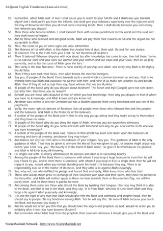 55. Remember, when Allah said; O Isa! I shall cause you to reach to your full life and I shall raise you towards
Myself and I shall purify you from the infidels, and shall give your followers superiority over the rejecters until
the Day of Resurrection then you all shall come returning to Me: then I shall decide between you concerning
that wherein you dispute'.
56. Then those who became infidels, I shall torment them with severe punishment in this world and the next and
they shall have no helpers.
57. And to those who believed and did good deeds, Allah will pay them their rewards in full and the unjust are not
acceptable to Allah.
58. Thus, We recite to you of some signs and wise admonition
59. The likeness of Isa with Allah, is like Adam. He created him of dust, then said, 'Be and 'he' was atonce.
60. 'O Listener! This is the truth from your Lord; be not therefore of doubters.
61. Then O beloved! Whoever disputes with you about Isa after knowledge has come to you, then tell them, 'come,
let us call our sons and your sons our women and your women and our souls and your souls, then let us pray
earnestly, and so lay the curse of Allah upon the liars.'
62. This verily is the true Narrative; There is none worthy of worship save Allah; and verily only Allah is All Mighty,
the All Wise.
63. Then if they turn back their faces, then Allah knows the mischief mongers.
64. Say you, O people of the Book! Come towards such a word which is common between us and you, that is we
worship none but Allah and associate no partner with Him; and none of us make one another as Lord beside
Allah; then if they do not accept then say, 'bear witness that we are Muslims.'
65. 'O people of the Book! Why do you dispute about Ibraham? The Torah and Injil (Gospel) were not sent down,
but after him, then have you no reason?
66. Behold! you are those who disputed in that of which you had knowledge, then why you dispute in that of which
you have no knowledge, and Allah knows and you know not.
67. Abraham was neither a Jew nor Christian but was a Muslim separate from every falsehood and was not of the
polytheists.
68. Verily, the more rightful claimant of Abraham than all people were those who followed him and this prophet
and the believers, And Allah is the Protector of the believers.
69. A section of the people of the Book yearns that in any way you go astray and they make astray to themselves
and they have no sense.
70. 'O people of the Book! Why do you deny the signs of Allah, whereas you are yourselves witnesses.
71. 'O people of the Book! Why do you confound truth with falsehood and why do you conceal the truth whereas
you have knowledge?
72. A section of the people of the Book said, 'believe in that which has been sent down upon the believers at
morning and deny at evening; perchance they may return'.
73. And believe not any but. Him who is the follower of your religion. Say you, 'The guidance of Allah is the only
guidance of Allah. That may be given to any one the like of that was given to you', or anyone might argue you
before your Lord. Say, you, 'the bounty is in the hand of Allah alone; He gives it to whomsoever He pleases;
and Allah is All-Embracing All-Knowing.
74. He singles out with His mercy whomsoever He pleases and Allah is of exceeding bounty.
75. Among the people of the Book there is someone with whom if you keep a huge treasure in trust then he will
pay it back to you, and in them there is someone, with whom if you keep in trust a single dinar then he will not
repay it to you, except when you remain standing over his head. It is because they say, 'there is no
responsibility over us in the matter of illiterates. And they utter a lie against Allah knowingly.
76. Yes, why not, one who fulfilled his pledge and feared God and verily, Allah loves those who fear God.
77. Those who accept mean price in exchange of their covenant with Allah and their oaths, they have no portion in
the Hereafter, and Allah will neither speak to them nor look towards them or Resurrection Day, nor will He
purify them; and for them there is painful torment.
78. And among them some are those who distort the Book by twisting their tongues; that you may think it is also
in the Book, and that is not in the Book. And they say, 'It is from Allah, whereas it is not from Allah and they
forge a lie against Allah purposely and knowingly.
79. It is not the right of any man that Allah should give him the Book and command and prophet hood, then he
should say to people, 'Be my bondmen leaving Allah; Yes he will say this, 'Be men of Allah because you teach
the Book and because you study it.'
80. And He would not order you this that you should take the angels and prophets as God. Would He order you to
infidelity after it that you have become Muslims?
81. And remember when Allah took from the prophets their covenant whatever I should give you of the Book and
Al-Quran English Translation (Kanz-ul-Eeman)
NooreMadinah Network - http://www.NooreMadinah.net
 