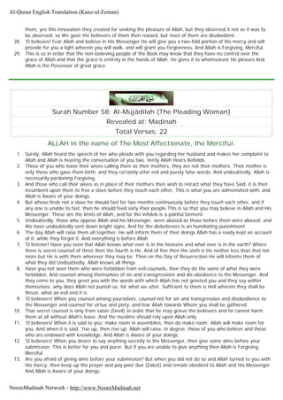 them, yes this innovation they created for seeking the pleasure of Allah, but they observed it not as it was to
be observed, so We gave the believers of them then reward, but most of them are disobedient.
28. 'O believes! Fear Allah and believe in His Messenger He will give you a two-fold portion of His mercy and will
provide for you a light wherein you will walk, and will grant you forgiveness. And Allah is Forgiving, Merciful.
29. This is so in order that the non-believing people of the Book may know that they have no control over the
grace of Allah and that the grace is entirely in the hands of Allah. He gives it to whomsoever He pleases And
Allah is the Possessor of great grace.
Surah Number 58: Al-Mujâdilah (The Pleading Woman)
Revealed at: Madinah
Total Verses: 22
ALLAH in the name of The Most Affectionate, the Merciful.
1. Surely, Allah heard the speech of her who pleads with you regarding her husband and makes her complaint to
Allah and Allah is hearing the conversation of you two. Verily Allah Hears Beholds.
2. Those of you who leave their wives calling them as their mothers, they are not their mothers. Their mother is
only those who gave them birth, and they certainly utter evil and purely false words. And undoubtedly, Allah is
necessarily pardoning Forgiving.
3. And those who call their wives as in place of their mothers then wish to retract what they have Said, it is then
incumbent upon them to free a slave before they touch each other, This is what you are admonished with, and
Allah is Aware of your doings.
4. But whoso finds not a slave he should fast for two months continuously before they touch each other, and if
any one is unable to fast, then he should feed sixty Poor people This is so that you may believe in Allah and His
Messenger. These are the limits of Allah, and for the infidels is a painful torment.
5. Undoubtedly, those who oppose Allah and his Messenger, were abased as those before them were abased; and
We have undoubtedly sent down bright signs. And for the disbelievers is an humiliating punishment.
6. The day Allah will raise them all together; He will inform them of their doings Allah has a ready kept an account
of it, while they forgot it. And everything is before Allah
7. 'O listener! Have you seen that Allah knows what ever is in the heavens and what ever is in the earth? Where
there is secret counsel of three then the fourth is He. And of five then the sixth is He neither less than that nor
more but He is with them wherever they may be. Then on the Day of Resurrection He will informs them of
what they did Undoubtedly, Allah knows all things
8. Have you not seen them who were forbidden from evil counsels, then they do the same of what they were
forbidden, And counsel among themselves of sin and transgressions and dis-obedience to the Messenger. And
they come to you, they greet you with the words with which Allah has not greeted you and they say within
themselves; why does Allah not punish us, for what we utter. Sufficient to them is Hell wherein they shall be
thrust, what an evil end it is.
9. 'O believers! When you counsel among yourselves, counsel not for sin and transgression and disobedience to
the Messenger and counsel for virtue and piety, and fear Allah towards Whom you shall be gathered.
10. That secret counsel is only from satan (Devil) in order that he may grieve the believers and he cannot harm
them at all without Allah's leave. And the muslims should rely upon Allah only.
11. 'O believers! When it is said to you; make room in assemblies, then do make room; Allah will make room for
you. And when it is said, 'rise up, then rise up; Allah will raise, in degree, those of you who believe and those
who are endowed with knowledge. And Allah is Aware of your doings.
12. 'O believers! When you desire to say anything secretly to the Messenger, then give some alms before your
submission. This is better for you and purer. But if you are unable to give anything then Allah is Forgiving,
Merciful.
13. Are you afraid of giving alms before your submission? But when you did not do so and Allah turned to you with
His mercy, then keep up the prayer and pay poor due (Zakat) and remain obedient to Allah and His Messenger.
And Allah is Aware of your doings.
Al-Quran English Translation (Kanz-ul-Eeman)
NooreMadinah Network - http://www.NooreMadinah.net
 