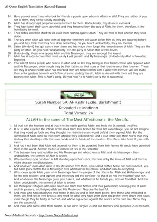14. Have you not seen those who took for friends a people upon whom is Allah's wrath? They are neither of you
nor of them, they swear falsely knowingly.
15. Allah has already kept prepared severe torment for them. Undoubtedly, they do most evil works.
16. They have taken their oaths as shield, and they hindered from the way of Allah, for them, therefore, is the
humiliating torment.
17. Their riches and their children will avail them nothing against Allah. They are men of Hell wherein they shall
abide.
18. The day when Allah will raise them all together then they will swear before Him as they are swearing before
you and they think that they have done something. Do you hear? undoubtedly, they are the liars.
19. Satan (the devil) has got control over them and has made them forget the remembrance of Allah. They are the
party of Satan. Do you hear? undoubtedly, it is the party of Satan that are the losers.
20. Undoubtedly, those who oppose Allah and His Messenger, they are amongst the lowest.
21. Allah has already decreed that most surely I will prevail I and My Messenger. Undoubtedly Allah is Powerful,
Dignified.
22. You will not find a people who believe in Allah and the last Day taking as their friends those who opposed Allah
and His Messenger, even though they be their fathers or their sons or their brotheren or their kinsmen. These
are they in whose hearts Allah has inscribed faith and helped them with a spirit from Himself, and will make
them enter gardens beneath which flow streams, abiding therein, Allah is pleased with them and they are
pleased with Allah. This is Allah's party. Do you hear'? it is Allah's party that is successful.
Surah Number 59: Al-Hashr (Exile, Banishment)
Revealed at: Madinah
Total Verses: 24
ALLAH in the name of The Most Affectionate, the Merciful.
1. All that is in the heavens and all that is in the earth glorifies Allah; and He is the Esteemed, the Wise.
2. It is He Who expelled the infidels of the Book from their homes for their first assemblage, you did not imagine
that they would go forth and they thought that their fortresses would defend them against Allah. But the
command of Allah came to them from whence they reckoned not, and it cast terror into their hearts that they
destroy their dwellings with their own hands and the hands of the muslims. Therefore, take heed, O you, with
eyes!
3. And had it not been that Allah had decreed for them to be uprooted from their homes He would have punished
them in this world. And for them is a torment of Fire in the Hereafter.
4. This because they resisted Allah and His Messenger and whoso resists Allah and His Messenger - then
undoubtedly, the torment of Allah is severe.
5. Whatever trees you cut down or left standing upon their roots, that was all by the leave of Allah and that He
might disgrace the disobedients.
6. And whatever spoils Allah gave to His Messenger from them, you rushed neither horse nor camel upon it, yes,
but Allah gives control to His Messenger over whomsoever He please. And Allah can do everything.
7. Whatsoever spoils Allah gave to His Messenger from the people of the cities is for Allah and His Messenger and
for the near relation, and orphans and the needy and the wayfarer, so that it be not the wealth of your rich.
And whatsoever the Messenger gives you, take it, and whatsoever he forbids you, abstain from that. And fear
Allah; undoubtedly, the torment of Allah is severe.
8. For those poor refugees who were driven out from their homes and their possessions seeking grace of Allah
and His pleasure, and helping Allah and His Messenger. They are the truthful.
9. And those who had established their home in this city and in faith from before, love those who emigrated to
them, and find not in their breasts, any need for what they have been given and prefer them above their souls,
even though they be badly in need of, and whoso is guarded against the avarice of his own soul, those they
are the successful.
10. And those who came after them submit, O our Lord! Forgive us and our brothers who preceded us in the faith,
Al-Quran English Translation (Kanz-ul-Eeman)
NooreMadinah Network - http://www.NooreMadinah.net
 