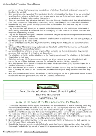 and put not into our hearts any rancour towards those who believe. O our Lord! Undoubtedly, you are the
Beneficent the Merciful.
11. Have you not seen the hypocrites? They say to their brothers, the infidels of the Book, 'if you are turned out'
we will surely go with you, and will never obey anyone against you, and if you are fought against, we will
surely help you. And Allah witnesses that they are liars.
12. If they are turned out, they will not go forth with them, and if they are fought against, they will not help them.
Even if they helped them. They would then run away turning their backs and then they shall not be helped.
13. Undoubtedly, they have greater fear of you in their hearts than of Allah. This is because they are a people
having no understanding.
14. They shall not even fight against you all together, but in fortified cities or from behind walls. Their velour is
severe among themselves. You will think them as united gang, but their hearts are scattered. This is because
they are a people having no sense.
15. They are like those who were just a short time before them. They tasted the evil consequences of their doings,
and for them is the painful torment.
16. Like Satan (devil) when he said to man, 'disbelieve', and then when he disbelieved, he said, 'I am quit of you, I
fear Allah the Lord of the entire world'.
17. And the end of both was this, that they both are in fire, abiding therein. And such is the punishment of the
unjust.
18. 'O believers! Fear Allah and let every soul should see that what it sent forth for the morrow' and fear Allah.
Undoubtedly Allah is aware of your doings.
19. And be not like those who have already forgotten Allah, and so He put them in distress that they may not
remember their own souls. It is they that are disobedients.
20. The inhabitants of the Fire and the inhabitants of the Paradise are not equal. The inhabitants of the Paradise
they attained to their goal.
21. If We had sent down this Quran upon any mountain, you would certainly have seen it humbled and split
asunder for fear of Allah. And those examples, We profound for mankind that they may reflect.
22. He is Allah, besides Whom there is none to be worshipped, the Knower of everything hidden and open. He is
the Most Affectionate, the Merciful.
23. He is Allah, besides Whom none is to be worshipped the Sovereign, the most Holy, the Bestower of peace, the
Giver of Security, the Protector, the Esteemed one, the Exalted the Majestic. Glory is to Allah from what they
associate.
24. He is Allah, the Makers the Creater, the Bestower of form to everyone. His are all good names; all that is in the
heavens and the earth glorifies Him: and He is the Esteemed One the Wise.
Surah Number 60: Al-Mumtahinah (Examining Her)
Revealed at: Madinah
Total Verses: 13
ALLAH in the name of The Most Affectionate, the Merciful.
1. 'O believers! Take not for friends My and your enemies, you deliver the news to them in friendship, while they
are deniers of the truth that has come to you, and drive out the Messenger and yourselves from homes
because you believe in Allah, your Lord. If you have come out in my path to struggle and to seek My pleasure,
take them not for friends; you send them secret message of love, while I know well what you conceal and what
you reveal. And whoever of you does so, has, undoubtedly, gone astray from the straight path.
2. If they get hold of you, they will be your enemies and will stretch forth their hands and their tongues towards
you with evil, and they desire that you should anyhow become disbelievers.
3. Never will profit you, neither your kind-red nor your children on the Day of Judgement. He shall separate you
from them. And Allah is seeing your doings.
4. Undoubtedly, there was a good example to follow for you in Ibrahim and his companions, when they said to
their people, 'undoubtedly' we are quit of you and that you worship beside Allah, we deny you', and there has
Al-Quran English Translation (Kanz-ul-Eeman)
NooreMadinah Network - http://www.NooreMadinah.net
 