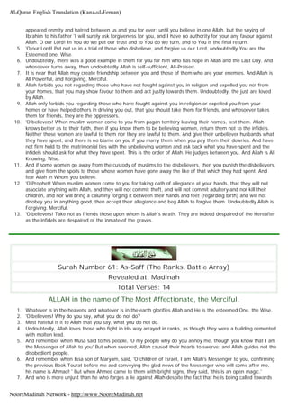 appeared enmity and hatred between us and you for ever; until you believe in one Allah, but the saying of
Ibrahim to his father 'I will surely ask forgiveness for you, and I have no authority for your any favour against
Allah. O our Lord! In You do we put our trust and to You do we turn, and to You is the final return.
5. 'O our Lord! Put not us in a trial of those who disbelieve, and forgive us our Lord, undoubtedly You are the
Esteemed one, Wise.
6. Undoubtedly, there was a good example in them for you for him who has hope in Allah and the Last Day. And
whosoever turns away, then undoubtedly Allah is self-sufficient, All-Praised.
7. It is near that Allah may create friendship between you and those of them who are your enemies. And Allah is
All Powerful, and Forgiving, Merciful.
8. Allah forbids you not regarding those who have not fought against you in religion and expelled you not from
your homes, that you may show favour to them and act justly towards them. Undoubtedly, the just are loved
by Allah.
9. Allah only forbids you regarding those who have fought against you in religion or expelled you from your
homes or have helped others in driving you out, that you should take them for friends, and whosoever takes
them for friends, they are the oppressors.
10. 'O believers! When muslim women come to you from pagan territory leaving their homes, test them. Allah
knows better as to their faith, then if you know them to be believing women, return them not to the infidels.
Neither those women are lawful to them nor they are lawful to them. And give their unbeliever husbands what
they have spent, and there is no blame on you if you marry them when you pay them their dowries. And have
not firm hold to the matrimonial ties with the unbelieving women and ask back what you have spent and the
infidels should ask for what they have spent. This is the order of Allah. He judges between you. And Allah is All
Knowing, Wise.
11. And if some women go away from the custody of muslims to the disbelievers, then you punish the disbelievers,
and give from the spoils to those whose women have gone away the like of that which they had spent. And
fear Allah in Whom you believe.
12. 'O Prophet! When muslim women come to you for taking oath of allegiance at your hands, that they will not
associate anything with Allah, and they will not commit theft, and will not commit adultery and nor kill their
children, and nor will bring a calumny forging it between their hands and feet (regarding birth) and will not
disobey you in anything good, then accept their allegiance and beg Allah to forgive them. Undoubtedly Allah is
Forgiving. Merciful.
13. 'O believers! Take not as friends those upon whom is Allah's wrath. They are indeed despaired of the Hereafter
as the infidels are despaired of the inmate of the graves.
Surah Number 61: As-Saff (The Ranks, Battle Array)
Revealed at: Madinah
Total Verses: 14
ALLAH in the name of The Most Affectionate, the Merciful.
1. Whatever is in the heavens and whatever is in the earth glorifies Allah and He is the esteemed One, the Wise.
2. 'O believers! Why do you say, what you do not do?
3. Most hateful is it to Allah that you say, what you do not do.
4. Undoubtedly, Allah loves those who fight in His way arrayed in ranks, as though they were a building cemented
with molten lead.
5. And remember when Musa said to his people, 'O my people why do you annoy me, though you know that I am
the Messenger of Allah to you' But when swerved, Allah caused their hearts to swerve; and Allah guides not the
disobedient people.
6. And remember when Issa son of Maryam, said, 'O children of Israel, I am Allah's Messenger to you, confirming
the previous Book Tourat before me and conveying the glad news of the Messenger who will come after me,
his name is Ahmad! ' But when Ahmed came to them with bright signs, they said, 'this is an open magic.'
7. And who is more unjust than he who forges a lie against Allah despite the fact that he is being called towards
Al-Quran English Translation (Kanz-ul-Eeman)
NooreMadinah Network - http://www.NooreMadinah.net
 