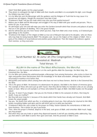 Islam? And Allah guides not the unjust people.
8. They desire to extinguish the light of Allah with their mouths and Allah is to accomplish His light, even though
the infidels may take it bad.
9. It is He Who has sent His Messenger with the guidance and the Religion of Truth that he may cause it to
prevail over all religions, though the associates may take it bad.
10. 'O believers! Shall I tell you the trade which may save you from painful torment?
11. Believe you in Allah and His Messenger and struggle in the way of Allah with your wealth and persons. This is
better for you, if you know.
12. He will forgive your sins and will make you enter the Gardens beneath which flow streams and palaces of purity
that are in the gardens of dwelling. This is the great triumph.
13. And He will bestow you one more favour which you love, help from Allah and a near victory, so O beloved give
glad tidings to the muslims.
14. 'O believers! Be helpers of the religion of Allah as Issa son of Maryam had said to his disciples, 'who are those
who may help me being towards Allah? The disciples said, 'we are the helpers of the religion of Allah', then a
party of the children of Israel believed and another party disbelieved. Then We helped the believers against
their enemies, so they overcame.
Surah Number 62: Al-Jumu`ah (The Congregation, Friday)
Revealed at: Madinah
Total Verses: 11
ALLAH in the name of The Most Affectionate, the Merciful.
1. Whatever is in the heavens and whatever is in the earth glorifies Allah the Sovereign, the Most Holy, the
Esteemed One, the Wise.
2. It is He Who sent among the unlettered people a Messenger from among themselves, who recites to them His
signs and purifies them and bestows them the knowledge of the Book and wisdom, although they had been
necessarily in manifest error before that.
3. And purifies and teaches others among them who have not met to those farmers. And He is the Esteemed One,
the Wise.
4. This is the grace of Allah; He bestows it to whomsoever He pleases. And Allah is the Owner of immense grace.
5. The example of those who were put up with Tourat, then they did not follow its mandate is like an ass carrying
books on back. What an evil example is of those who belied the signs of Allah. And Allah Guides not the people
unjust.
6. Say you, 'O Jews! If you imagine; that you are the friends of Allah to the exclusion of others, then long for
death, if you are truthful'?
7. But they will never long for it, because of the deeds which their hands have already sent forward. And Allah
knows the unjust people.
8. Say you, 'the death from which you flee, is certainly going to meet you, then will you be returned to Him Who
knows everything hidden and open and He will inform you as to what you had done.
9. 'O believers! When the call is made for the prayer on Friday, hasten towards the remembrance of Allah and
leave business. This is better for you if you know.
10. Then, when the prayer is finished, disperse in the land, seek grace of Allah, and remember Allah much; haply
you may prosper.
11. And when they saw any trade or sports they dispersed towards it and left you standing while addressing. Say,
you that which is with Allah is better then sport and trade. And the provision of Allah is best.
Al-Quran English Translation (Kanz-ul-Eeman)
NooreMadinah Network - http://www.NooreMadinah.net
 