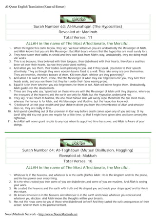 Surah Number 63: Al-Munafiqûn (The Hypocrites)
Revealed at: Madinah
Total Verses: 11
ALLAH in the name of The Most Affectionate, the Merciful.
1. When the hypocrites come to you, they say, 'we bear witnesses you are undoubtedly the Messenger of Allah,
and Allah knows that you are His Messenger. But Allah bears witness that the hypocrites are most surely liars.
2. They have taken their oaths as shield and they kept back from Allah's way, undoubtedly, they are doing most
vile works.
3. This is so because, they believed with their tongues, then disbelieved with their hearts, therefore a seal has
been set over their hearts, so now they understand nothing.
4. And when you see them, their bodies seem pleasing to you, and if they speak, you listen to their speech
attentively. They as though they were wooden beams fixed to a wall. They take every cry over themselves.
They are enemies, therefore beware of them. Kill them Allah; whither are they perverting?
5. And when it is said to them, 'come, that the Messenger of Allah may ask forgiveness for you, they turn their
heads aside, and you see them that they turn aside their faces waxing proud.
6. Equal it is for them whether you ask forgiveness for them or not, Allah will never forgive them. Undoubtedly,
Allah guides not the disobedients.
7. Those are they who say, 'spend not on those who are with the Messenger of Allah until they disperse, where-as
the treasures of the heavens and the earth are only for Allah, but the hypocrites understand not.
8. They say, 'if we return to Madina, the one most honour able will surely expel therefrom the one most mean,
whereas the honour is for Allah, and His Messenger and Muslims, but the hypocrites know not.
9. 'O believers! Let not your wealth and your children divert you from the remembrance of Allah and whoever
does so, they are really in loss.
10. And spend something out of Our provision in Our way before death comes upon any of you and say, O my
Lord! Why did You not grant me respite for a little time, so that I might have given alms and been among the
righteous.
11. And Allah will never grant respite to any soul when its appointed time has come; and Allah is Aware of your
doings.
Surah Number 64: At-Taghâbun (Mutual Disillusion, Haggling)
Revealed at: Makkah
Total Verses: 18
ALLAH in the name of The Most Affectionate, the Merciful.
1. Whatever is in the heavens, and whatever is in the earth glorifies Allah; His is the kingdom and His the praise,
and He has power over every thing.
2. It is He who created you then some of you are disbelievers and some of you are muslims. And Allah is seeing
your work.
3. He created the heavens and the earth with truth and He shaped you and made your shape good and to Him is
the return.
4. He knows whatever is in the heavens and whatever is in the earth and knows whatever you conceal and
whatever you disclose. And Allah knows the thoughts within your breasts.
5. Has not the news come to you of those who disbelieved before? And they tasted the evil consequences of their
action; And for them is the painful torment.
Al-Quran English Translation (Kanz-ul-Eeman)
NooreMadinah Network - http://www.NooreMadinah.net
 