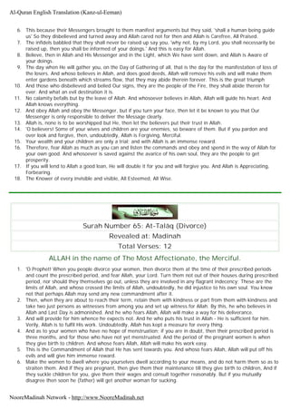 6. This because their Messengers brought to them manifest arguments but they said, 'shall a human being guide
us' So they disbelieved and turned away and Allah cared not for then and Allah is Carefree, All Praised.
7. The infidels babbled that they shall never be raised up say you, 'why not, by my Lord, you shall necessarily be
raised up, then you shall be informed of your doings.' And this is easy for Allah.
8. Believe, then in Allah and His Messenger and in the Light, which We have sent down, and Allah is Aware of
your doings.
9. The day when He will gather you, on the Day of Gathering of all, that is the day for the manifestation of loss of
the losers. And whoso believes in Allah, and does good deeds, Allah will remove his evils and will make them
enter gardens beneath which streams flow, that they may abide therein forever. This is the great triumph
10. And those who disbelieved and belied Our signs, they are the people of the Fire, they shall abide therein for
ever. And what an evil destination it is.
11. No calamity befalls but by the leave of Allah. And whosoever believes in Allah, Allah will guide his heart. And
Allah knows everything.
12. And obey Allah and obey the Messenger, but if you turn your face, then let it be known to you that Our
Messenger is only responsible to deliver the Message clearly.
13. Allah is, none is to be worshipped but He, then let the believers put their trust in Allah.
14. 'O believers! Some of your wives and children are your enemies, so beware of them. But if you pardon and
over look and forgive, then, undoubtedly, Allah is Forgiving, Merciful.
15. Your wealth and your children are only a trial; and with Allah is an immense reward.
16. Therefore, fear Allah as much as you can and listen the commands and obey and spend in the way of Allah for
your own good. And whosoever is saved against the avarice of his own soul, they are the people to get
prosperity.
17. If you will lend to Allah a good loan, He will double it for you and will forgive you. And Allah is Appreciating,
Forbearing.
18. The Knower of every invisible and visible, All Esteemed, All Wise.
Surah Number 65: At-Talâq (Divorce)
Revealed at: Madinah
Total Verses: 12
ALLAH in the name of The Most Affectionate, the Merciful.
1. 'O Prophet! When you people divorce your women, then divorce them at the time of their prescribed periods
and count the prescribed period, and fear Allah, your Lord. Turn them not out of their houses during prescribed
period, nor should they themselves go out, unless they are involved in any flagrant indecency; These are the
limits of Allah, and whoso crossed the limits of Allah, undoubtedly, he did injustice to his own soul. You know
not that perhaps Allah may send any new commandment after it.
2. Then, when they are about to reach their term, retain them with kindness or part from them with kindness and
take two just persons as witnesses from among you and set up witness for Allah. By this, he who believes in
Allah and Last Day is admonished. And he who fears Allah, Allah will make a way for his deliverance.
3. And will provide for him whence he expects not. And he who puts his trust in Allah - He is sufficient for him.
Verily, Allah is to fulfil His work. Undoubtedly, Allah has kept a measure for every thing.
4. And as to your women who have no hope of menstruation; if you are in doubt, then their prescribed period is
three months, and for those who have not yet menstruated. And the period of the pregnant women is when
they give birth to children. And whose fears Allah, Allah will make his work easy.
5. This is the Commandment of Allah that He has sent towards you. And whoso fears Allah, Allah will put off his
evils and will give him immense reward.
6. Make the women to dwell where you yourselves dwell according to your means, and do not harm them so as to
straiten them. And if they are pregnant, then give them their maintenance till they give birth to children, And if
they suckle children for you, give them their wages and consult together reasonably. But if you mutually
disagree then soon he (father) will get another woman for sucking.
Al-Quran English Translation (Kanz-ul-Eeman)
NooreMadinah Network - http://www.NooreMadinah.net
 