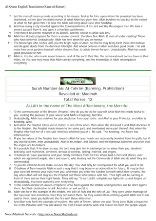 7. Let the man of means provide according to his means. And as for him, upon whom his provision has been
straitened, let him give the maintenance of what Allah has given him. Allah burdens no soul but to the extent
of what He has given him it is near the Allah will bring about ease after hardship.
8. And how many a city rebelled against the Commandments of its Lord and His Messengers then We took a
severe account from it, and gave it a horrible punishment.
9. Therefore it tasted the mischief of its actions, and the end of its affair was loss.
10. Allah has already prepared for them a severe torment; therefore fear Allah, O men of understanding! Those
who have believed. Undoubtedly, Allah has sent down for you an honour;
11. The Messenger who recites unto you the bright signs of Allah, so that he may bring forth those who believe
and do-good deeds from the darkness into light. And whoso believes in Allah and does good deeds - He will
make him enter gardens beneath which streams flow, to abide therein forever. Undoubtedly, Allah has made
good provision for him.
12. Allah is, it is He, who made seven heavens, and of the earth their like; the commandment comes down in their
midst, so that you may know that Allah can do everything, and the knowledge of Allah encompasses
everything.
Surah Number 66: At-Tahrîm (Banning, Prohibition)
Revealed at: Madinah
Total Verses: 12
ALLAH in the name of The Most Affectionate, the Merciful.
1. 'O the communicator of the Unseen (Prophet) why do you forbid for yourself what Allah has made lawful to
you, seeking the pleasure of your wives? And Allah is Forgiving, Merciful.
2. Undoubtedly, Allah has ordained for you absolution from your oaths; and Allah is your Protector, and Allah is
Knowing, Wise.
3. And when the Prophet told a secret matter to one of his wives, then when she disclosed it and Allah disclosed it
to the Prophet, the Prophet made known to her some part, and overlooked some part thereof, And when the
Prophet informed her of it she said 'who has informed you of it. He said, 'The Knowing, the Aware has
informed me'.
4. If you two wives of the Prophet turn towards Allah for your hearts are necessarily deviated from the path, but if
you two force him, then undoubtedly, Allah is his helper, and Gibrael, and the righteous believers and after that
the angels are his helpers.
5. It is possible that, if he divorces you, his Lord may give him in exchange better wives than you; obedient,
believing, well mannered, pertinent, devout in worship, fasting, married, and virgins.
6. 'O believers!, 'save yourselves and your family members from the Fire whose fuel is men and stones, over
which are appointed angels, stern and severe, who disobey not the Commands of Allah and do what they are
commanded.
7. 'O you the infidels! do not make excuses this day. You shall only be recompensed for what you used to do.
8. 'O believers! Turn towards Allah in such a way that it may become an admonition for future. It may be that
your Lord will remove your evils from you, and make you enter the Garden beneath which flow streams, the
day when Allah will not disgrace the Prophet and those who believe with him. Their light will be running in
front of them and on their right hands. They will say, 'O our Lord!!, complete our lights for us and forgive us'.
Undoubtedly, You have authority over everything.
9. 'O the Communicator of unseen (Prophet)! strive hard against the infidels and hypocrites and be strict against
them, And their destination is Hell. And what an evil end it is.
10. Allah sets forth the example of the infidels, the wife of Nuh and the wife of Lut. They were under marriage of
Our two near ones bondmen, then they defrauded them. So they availed them nothing against Allah and it was
said to them, enter you both into the Fire with those who enter.
11. And Allah sets forth the example of muslims, the wife of Firawn. When she said, 'O my Lord! Build a house for
me in the Paradise with You and deliver me from Firawn and his work and deliver me from the people unjust.
Al-Quran English Translation (Kanz-ul-Eeman)
NooreMadinah Network - http://www.NooreMadinah.net
 