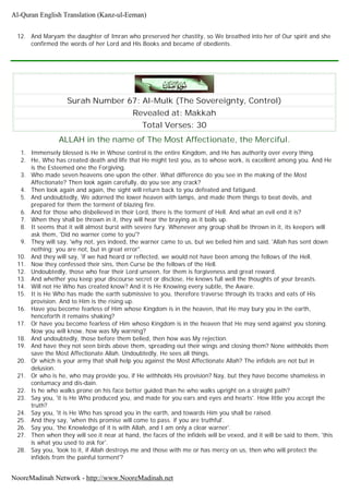 12. And Maryam the daughter of Imran who preserved her chastity, so We breathed into her of Our spirit and she
confirmed the words of her Lord and His Books and became of obedients.
Surah Number 67: Al-Mulk (The Sovereignty, Control)
Revealed at: Makkah
Total Verses: 30
ALLAH in the name of The Most Affectionate, the Merciful.
1. Immensely blessed is He in Whose control is the entire Kingdom, and He has authority over every thing.
2. He, Who has created death and life that He might test you, as to whose work, is excellent among you. And He
is the Esteemed one the Forgiving.
3. Who made seven heavens one upon the other. What difference do you see in the making of the Most
Affectionate? Then look again carefully, do you see any crack?
4. Then look again and again, the sight will return back to you defeated and fatigued.
5. And undoubtedly, We adorned the lower heaven with lamps, and made them things to beat devils, and
prepared for them the torment of blazing fire.
6. And for those who disbelieved in their Lord, there is the torment of Hell. And what an evil end it is?
7. When they shall be thrown in it, they will hear the braying as it boils up.
8. It seems that it will almost burst with severe fury. Whenever any group shall be thrown in it, its keepers will
ask them, 'Did no warner come to you'?
9. They will say, 'why not, yes indeed, the warner came to us, but we belied him and said, 'Allah has sent down
nothing; you are not, but in great error".
10. And they will say, 'if we had heard or reflected, we would not have been among the fellows of the Hell.
11. Now they confessed their sins, then Curse be the fellows of the Hell.
12. Undoubtedly, those who fear their Lord unseen, for them is forgiveness and great reward.
13. And whether you keep your discourse secret or disclose, He knows full well the thoughts of your breasts.
14. Will not He Who has created know? And it is He Knowing every subtle, the Aware.
15. It is He Who has made the earth submissive to you, therefore traverse through its tracks and eats of His
provision. And to Him is the rising up.
16. Have you become fearless of Him whose Kingdom is in the heaven, that He may bury you in the earth,
henceforth it remains shaking?
17. Or have you become fearless of Him whoso Kingdom is in the heaven that He may send against you stoning.
Now you will know, how was My warning?
18. And undoubtedly, those before them belied, then how was My rejection.
19. And have they not seen birds above them, spreading out their wings and closing them? None withholds them
save the Most Affectionate Allah. Undoubtedly, He sees all things.
20. Or which is your army that shall help you against the Most Affectionate Allah? The infidels are not but in
delusion.
21. Or who is he, who may provide you, if He withholds His provision? Nay, but they have become shameless in
contumacy and dis-dain.
22. Is he who walks prone on his face better guided than he who walks upright on a straight path?
23. Say you, 'it is He Who produced you, and made for you ears and eyes and hearts'. How little you accept the
truth?
24. Say you, 'it is He Who has spread you in the earth, and towards Him you shall be raised.
25. And they say, 'when this promise will come to pass. if you are truthful'.
26. Say you, 'the Knowledge of it is with Allah, and I am only a clear warner'.
27. Then when they will see it near at hand, the faces of the infidels will be vexed, and it will be said to them, 'this
is what you used to ask for'.
28. Say you, 'look to it, if Allah destroys me and those with me or has mercy on us, then who will protect the
infidels from the painful torment'?
Al-Quran English Translation (Kanz-ul-Eeman)
NooreMadinah Network - http://www.NooreMadinah.net
 