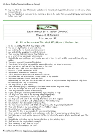 29. Say you, 'He is the Most Affectionate, we believed in Him and relied upon Him, then now you will know, who is
in manifest error'.
30. Say you, 'look to it, if your water in the morning go deep in the earth, then who would bring you water running
before your eyes?'
Surah Number 68: Al-Qalam (The Pen)
Revealed at: Makkah
Total Verses: 52
ALLAH in the name of The Most Affectionate, the Merciful.
1. By the pen and by that which they (angels) write.
2. You are not. by the grace of your Lord, mad.
3. And certainly, for you there is an endless reward.
4. And undoubtedly, you possess excellent manners.
5. Then now you shall soon see and they shall also see;
6. As to which of you was caught with madness.
7. Undoubtedly, your Lord knows well him who goes astray from His path, and He knows well those who are
guided.
8. Therefore, hear not the words of the beliers.
9. They desire that any how you should be appeased then they too would be appeased.
10. And hear not any such one who is a big swearer the mean.
11. One who taunts a lot, going around with slander.
12. Forbidder of good, transgressor, sinful.
13. Ill-mannered, and moreover his birth is faulty.
14. This is because he possesses some wealth and children.
15. When Our signs are recited to him, he says 'stories of the ancients'.
16. We shall soon brand upon his swine like snout.
17. Undoubtedly, We have tried them as We tried the owners of the garden when they swore that they would
certainly reap their crop in the morning.
18. And they said not 'if Allah please'.
19. Then something going round from your Lord went round it while they were asleep.
20. And in the morning it was as it were fruits plucked.
21. Then they called one another in the morning.
22. Saying, 'go to your fields early in the morning if you are going to reap'.
23. And they went forth early in the morning, whispering together.
24. That no needy person should come in your garden today.
25. And they went forth early in the morning, determined upon their purpose.
26. But when they saw it, they said, 'undoubtedly, we have lost our way'.
27. Nay, rather we have been deprived of every thing.
28. The most moderate of them said, "Did I not say to you, why do you not glorify Allah? "
29. They said, 'Glory is to our Lord, undoubtedly, we had been unjust.
30. Now one turned towards other reproaching.
31. They said, 'Ah! Woe to us, undoubtedly, we were contumacious.
32. It may be that our Lord will give us in exchange a better than it, we do humbly turn to our Lord.
33. Such is the punishment, and the punishment of the Hereafter is far greater. What a good thing it was, if they
knew?
34. Undoubtedly, for the God fearing, there are Gardens of Bliss with their Lord.
35. Shall We make the muslims like the culprits?
36. What happened to you? How you judge?
37. Have you any Book wherein you read?
Al-Quran English Translation (Kanz-ul-Eeman)
NooreMadinah Network - http://www.NooreMadinah.net
 
