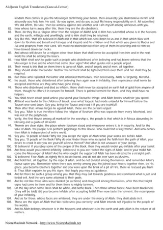 wisdom then comes to you the Messenger confirming your Books, then assuredly you shall believe in him and
assuredly you help him. He said, 'do you agree, and do you accept My heavy responsibility on it. All submitted
'We did affirm, He said, 'then be witness against one another and I am myself among witnesses with you.
82. Now whoso turns away after this, then they are the dis-obedients.
83. Then, do they like a religion other than the religion of Allah? And to Him has submitted whoso is in the heavens
and the earth, willingly and unwillingly, and to Him shall they be returned.
84. Say like this, 'that We believed in Allah and in that which was sent down to us and in that which Was sent
down to Ibrahim and Ismail and Ishaque and Yaqoob and his children and that which was given to Moosa and
Isa and prophets from their Lord. We make no distinction between any of them in believing and to Him we
have bowed down our necks.
85. And whoso will desire for a religion other than Islam that shall never be accepted from him and in the next
world he shall be among the losers.
86. How Allah shall wish to guide such a people who disbelieved after believing and had borne witness that the
Messenger is true and to whom had come clear signs? And Allah guides not a people unjust.
87. Their meed is this that on them there is curse of Allah, and of angels and of men, all together.
88. They should abide thereunder. Neither the torment shall be lightened from over them and nor shall they be
respited.
89. But those who repented thereafter and amended themselves, then necessarily, Allah is Forgiving, Merciful.
90. No doubt, those who disbelieved after believing then again wax in infidelity, their repentance shall never be
accepted and these are they who have gone astray.
91. Those who disbelieved and died as infidels, there shall never be accepted an earth full of gold from anyone of
them, though he offers it in ransom for himself. There is painful torment for them, and they shall have no
helpers.
92. You shall never attain good unless you spend your favourite things; and Allah knows whatever you spend.
93. All food was lawful to the children of Israel; save what Yaqoob had made unlawful for himself before the
Taurah wee sent down. Say you, bring the Taurat and read it if you are truthful?
94. Then after that, whose forges lie against Allah, those are the persons unjust.
95. Say you, 'Allah is true therefore follow the religion of Ibraham Who was separate from every falsehood, and
was not of the polytheists.
96. Verily, the first House among all marked for the worship o, the people is that which is in Mecca abounding in
blessing and a guide of all world.
97. Therein are clear sighs; the place where Ibraham stood and whosoever enters it, is in security. And for the
sake of Allah, the people is to perform pilgrimage to this House, who could find a way thither. And who denies,
then Allah is independent of entire world.
98. Say you, 'O people of Book! Why not you accept the signs of Allah while your works are before Allah.
99. Say you, 'O people of the Book! Why do you hinder those who accepted the faith from the path of Allah, you
desire to crook it and you are yourself witness thereof? And Allah is not unaware of your doings.
100. 'O believers! If you obey some of the people of the Book, then they would render you infidels after your belief.
101. And how would you commit infidelity, (whereas) to you are recited the signs of Allah; and in your midst has
come the Messenger of Allah? And he who sought the support of Allah has been directed to a straight path.
102. 'O believers! Fear Allah, as rightly He is to be feared, and do not die ever save as Muslims.
103. And hold fast, all together, by the rope of Allah, and be not divided among themselves. And remember Allah's
favour upon you. Remember when there was enmity among you, He joined your hearts together then, by His
grace, you became brothers together and you were upon the brink of a pit of Fire, then He rescued you from
it; Thus Allah explains to you His signs; that haply you may act guidance.
104. And let there be such a group among you, that they may call towards goodness and command what is just and
forbid evil. And the very same attained to their goals.
105. And be not like those who were divided (in sections) and disagreed among themselves, after this that bright
signs had come to them and for them there is mighty torment.
106. On the day when some faces shall be white, and some black. Then those whose faces: have been blackened,
(they will be told) 'did you become infidels after accepting faith? Then now taste the torment, the recompense
of your infidelity.
107. And as for those, whose faces are whitened, they are under the mercy of Allah; they shall abide in it.
108. These are the signs of Allah that We recite unto you correctly, and Allah intends not injustice to the people of
the worlds.
109. And to Allah belongs whatever is in the heavens and whatever is in the earth and unto Allah is the return of all
matters.
Al-Quran English Translation (Kanz-ul-Eeman)
NooreMadinah Network - http://www.NooreMadinah.net
 