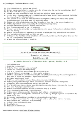 38. That you shall have in it whatever you choose?
39. Or have you some oaths from Us, reaching to the Day of Resurrection that you shall have all that you claim?
40. Ask them which of them is guarantor thereof?
41. Or have they some associates? Let them, then bring their associates, if they are truthful.
42. The day when a leg shall be exposed (the meaning is known to Allah) and they will be called upon to prostrate
themselves, they will not be able to do so.
43. Their eyes will be cast down, and humiliation will be covering them, and they were indeed called upon to
prostrate themselves in the world when they were sound healthy.
44. So leave him to Me, who belies this word. Soon We shall draw them step by step whence they know not.
45. And I shall grant them respite, undoubtedly, My secret planning is very strong.
46. Or do you ask them a wage so that they are laden with debt?
47. Or is the unseen with them so that they are writing?
48. Therefore wait for the command of your Lord and be not as the Man of the Fish when he called out while his
heart was choking.
49. Had not the favour of his Lord reached him for his care, he would have surely been cast upon land blamed.
50. Then his Lord chose him and made him of His near ones.
51. And it seems that the infidels with their bad looks will necessarily, stumble you when they hear Quran and they
say, 'He is surely faraway from wisdom'.
52. And it is not, but an admonition for the worlds.
Surah Number 69: Al-Hâqqah (The Reality)
Revealed at: Makkah
Total Verses: 52
ALLAH in the name of The Most Affectionate, the Merciful.
1. That inevitable truth.
2. How is that inevitable truth?
3. And what did you know how is that inevitable?
4. Thamud and Aad belied that strong calamity.
5. Then as for Thamud they were destroyed with an extreme uproar.
6. And as for Aad, they were destroyed by a fierce roaring windstorm.
7. Which He subjected them forcefully for seven nights and eight days consecutively, then see those people in it
lying down, as though they were trunks of palm-trees lying down.
8. Do you see any remnant of them?
9. And Firawn and those before him, and the overthrown towns committed error.
10. And they disobeyed the Messenger of their Lord; therefore, He seized them with a strong seizing.
11. Undoubtedly, when the water rose high, We bore you in the boat.
12. That We might make it a reminder for you and it might be retained by the ears that retain after hearing.
13. Then when the trumpet is blown instantly.
14. And the earth and the mountains are being crushed after lifting up all at once.
15. That is the day when will happen the inevitable event.
16. And the heaven will cleave as-under, then on the day it will be in a miserable condition.
17. And the angels will be standing on the sides thereof, and on that day, the eight angles will bear over them the
throne of your Lord.
18. On that day, you all shall be presented and no hiding soul shall remain hidden.
19. Then as to him, whose record shall be given in his right hand, he will say, 'take and read my record'.
20. I was convinced that I would reach to my accounting.
21. Therefore, he is in his desired comfort.
22. In a lofty Garden.
23. Its clusters are within reach.
Al-Quran English Translation (Kanz-ul-Eeman)
NooreMadinah Network - http://www.NooreMadinah.net
 