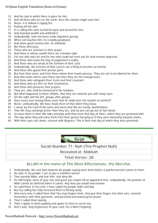 13. And his clan in which there is place for him.
14. And all those who are on the earth, then this ransom might save him.
15. Never, it is indeed a raging fire.
16. Putting off the skin.
17. It is calling him who turned his back and turned his face.
18. And hoarded wealth and withheld it.
19. Undoubtedly, man has been made impatient greedy.
20. When evil touches him, he is badly perplexed,
21. And when good reaches him, he withheld,
22. But those who pray,
23. Those who are constant in their prayer.
24. And those in whose wealth there are a known right.
25. For one who asks for and for one who could not even ask for and remains deprived.
26. And those who know the Day of judgement a reality.
27. And those who are afraid of the torment of their Lord.
28. Undoubtedly, the torment of their Lord is not a thing to become un-fearful.
29. And those who guard their private parts.
30. But from their wives and from those whom their hands possess. They are not to be blamed for them.
31. And who seeks others save those two then they are the transgressors.
32. And those who safeguard their trusts and their covenant,
33. And those who are firm on their testimonies,
34. And those who preserve their prayers.
35. They are, who shall be honoured in the Gardens.
36. But what happened to those infidels, that they see towards you with sharp eyes.
37. On the right and the left, groups after groups.
38. Does every man among those covet that he shall enter the Garden of comfort?
39. Never, undoubtedly, We have made them of that which they know.
40. I swear by the Lord of the easts and wests that We are surely, Authoritative.
41. That We may exchange better than they are, and no one can go out of Our hands.
42. So leave them in their idle talks and play until they meet that day of theirs, which they are promised with.
43. The day when they will come forth from their graves hurrying as if they were hastening towards marks,
44. With their eyes cast down, covered with disgrace. This is their that day of which they were promised.
Surah Number 71: Nûh (The Prophet Nuh)
Revealed at: Makkah
Total Verses: 28
ALLAH in the name of The Most Affectionate, the Merciful.
1. Undoubtedly, We sent Nuh towards his people saying warn them before a painful torment comes to them.
2. He said, O my people, I am to you a manifest warner.
3. That worship Allah, and fear Him, and obey Me.
4. He will forgive some of your sins and grant you respite till an appointed time. Undoubtedly, the promise of
Allah cannot be deferred when it comes. Any how you would have known.
5. He submitted, O my Lord, I have called my people night and day.
6. But my calling has only increased them in fleeing away.
7. And every time I called them that You may forgive them, they put their fingers into their ears, covered
themselves with their garments, and persisted and waxed great proud.
8. Then I called them openly.
9. Then I spoke to them publicly and spoke to them in secret too.
10. And I said, 'beg forgiveness of your Lord, He is Most Forgiving.
Al-Quran English Translation (Kanz-ul-Eeman)
NooreMadinah Network - http://www.NooreMadinah.net
 