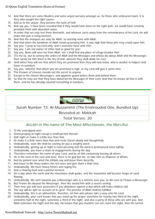 14. And that there are some Muslims and some unjust persons amongst us. So those who embraced Islam, it is
they who sought the right course.
15. And as to the unjust, they became the fuels of Hell.
16. And say you, 'I have been revealed that if they would have been on the right path, we would have certainly
provided them with abundant water.
17. In order that we may test them therewith, and whoever turns away from the remembrance of his Lord, He will
make him join a rising torment.
18. And that the mosques are only for Allah, so worship none with Allah.
19. And that when the bondman of Allah stood up praying Him, it was nigh that those jinn may crowd upon him.
20. Say you, 'I pray to my Lord only, and I associate none with Him'.
21. Say you, I am not owner of either bad or good for you'.
22. Say you, None will save me from Allah, nor I shall find any place of refuge besides Him'.
23. (To me is), but to convey the orders of Allah and His Messages and whoso dis-obeys Allah and His Messenger,
then surely for him there is the fire of Hell, wherein they shall abide for ever.
24. Until when they will see that which they are promised then they will now know, who is weaker in helpers and
fewer in numbers.
25. Say you, 'whether that which you are promised is nigh, or my Lord will give it some time.
26. The Knower of Unseen reveals not His secret to anyone.
27. Except to His chosen Messengers, and appoints guard before them and behind them.
28. So that He may see that they have delivered the Messages of their Lord. And that He knows all that is with
them, and He has already counted everything in numbers.
Surah Number 73: Al-Muzzammil (The Enshrouded One, Bundled Up)
Revealed at: Makkah
Total Verses: 20
ALLAH in the name of The Most Affectionate, the Merciful.
1. 'O the enwrapped one!
2. Stand praying at night except a small portion thereof.
3. Half night or make it a little less than that.
4. Or make it a little more than that and recite Quran slowly and thoughtfully.
5. Undoubtedly, soon We shall be casting on you a weighty word.
6. Undoubtedly, getting up at night is most pressing and the word is pronounced most rightly.
7. Undoubtedly, you have a chain of engagements during the day.
8. Therefore remember the name of your Lord, and be of Him exclusively leaving all others.
9. He is the Lord of the east and west, there is no god but He, so take Him as Disposer of Affairs.
10. And be patient over what the infidels say and leave them decently.
11. And leave to Me those beliers the rich ones and give them a little time.
12. Undoubtedly, We have heavy fetters and raging fire.
13. And a choking food and a painful torment.
14. On a day when the earth and the mountains shall quake, and the mountains will become heaps of sand
flowing.
15. Undoubtedly, We sent towards you a Messenger who is a witness over you, as We sent to Firawn a Messenger.
16. But Firawn dis-obeyed the Messenger, then We seized him with a severe seizing.
17. Then how you will save yourselves if you disbelieve against a day which will make children old.
18. The sky will be split on account of its grief. The promise of Allah shall be fulfilled.
19. Undoubtedly, this is an admonition, therefore, let him who please take a way unto his Lord.
20. Undoubtedly, your Lord knows that you stand up for prayer sometime for nearby two third of the night,
sometime half of the night, sometime a third of the night, and also a party of those who are with you. And
Allah estimates the night and the day. He knows that you muslims can not count the night, then He turned
Al-Quran English Translation (Kanz-ul-Eeman)
NooreMadinah Network - http://www.NooreMadinah.net
 