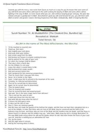 towards you with His mercy, now recite from Quran as much as is easy for you He knows that soon some of
you will fell ill and some others will travel in the earth seeking the bounty of Allah and some others will be
fighting in the way of Allah, so recite Quran what you can, and continue keeping prayer and pay, the poor-due
(Zakat) and give a goodly loan to Allah. And whatever good you will send forward for you, you will find it with
Allah as better and greater reward. And beg forgiveness from Allah. Undoubtedly, Allah is Forgiving Merciful.
Surah Number 74: Al-Muddaththir (The Cloaked One, Bundled Up)
Revealed at: Makkah
Total Verses: 56
ALLAH in the name of The Most Affectionate, the Merciful.
1. 'O the mantled (a coverlet) one;
2. Stand up, then warn;
3. And magnify your Lord alone;
4. And keep clean your clothes;
5. And remain away from the idols;
6. And bestow not favours to anyone seeking increase;
7. And be patient for the sake of your Lord.
8. For when the trumpet shall be blown;
9. That day is then a harsh day;
10. For the infidels it is not easy.
11. Leave him when I created alone to Me;
12. And bestowed him ample wealth.;
13. And sons present before him;
14. And I prepared for him numerous preparations;
15. Then he covets that I may give him more;
16. Never, he is hostile to Our signs.
17. Soon, I shall cause him to ascend to the mountain of fire sand.
18. Certainly, he reflected and determined;
19. Then be he cursed how he determined;
20. Again, be he cursed, how he determined;
21. Then he looked about;
22. Then he frowned and scowled;
23. Then he turned his back and waxed pround.
24. And said, 'this is the same magic learnt from old ones'.
25. 'This is not but the word of man'.
26. I shall soon thrust him into the Hell.
27. And what did you know what the hell is?
28. It leaves not and spares none.
29. It takes out the skin of man.
30. Over it, there are nineteen guards.
31. And We have not made the guards of the hell but the angels, and We have not kept their calculation but as a
test of the infidels, in order that those who are men of the Book may be convinced and the faith of the
believers may increase, and those who are men of the Book and the muslims may not doubt, and that those in
whose hearts is a disease and the infidels may say, "what does, Allah mean by such a strange illustration? In
this way Allah leads astray whom He will and He guides whom He will. And none knows the hosts of your Lord
save He. And this is nothing but an admonition for man.
32. Yes, by the moon.
33. And the night when it retreats.
34. And by the morning when it shines.
Al-Quran English Translation (Kanz-ul-Eeman)
NooreMadinah Network - http://www.NooreMadinah.net
 