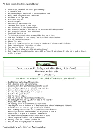 35. Undoubtedly, the hell is one of the greatest things
36. A warning to man.
37. For any one of you, who wishes to advance or to fall back.
38. Every soul is pledged for what it has done.
39. But those on the right hand.
40. In Gardens, they ask;
41. From the culprits;
42. What brought you into the Hell.
43. They said, We used not to offer prayer.
44. And we used not to feed the needy ones.
45. And we used to indulge in objectionable talk with those who indulge therein;
46. And we used to belie the Day of judgement.
47. Until death over took us.
48. So the intercession of the intercessors will be of no use to them.
49. Now what happened to them that they turn their faces from admonition.
50. As if they are frightened asses.
51. Fleeing from a lion.
52. Nay, rather every one of them wishes that he may be given open sheets of revelation;
53. Never, but rather they fear not the Hereafter.
54. Yes, no doubt this is an admonition.
55. So that, whoever wishes may take admonition thereof.
56. And they will not accept admonition unless Allah so Please. He alone is worthy to be feared and He alone is
worthy to forgive.
Surah Number 75: Al-Qiyâmah (The Rising of the Dead)
Revealed at: Makkah
Total Verses: 40
ALLAH in the name of The Most Affectionate, the Merciful.
1. I call to swear by the Day of Resurrection.
2. And I do swear by the self-blaming soul.
3. Does man think that We shall not assemble his bones?
4. Why not, We are powerful to restore his very fingertips.
5. But man desires to do wrong infront of him.
6. He asks, when will be the Day of Resurrection?
7. But when the eyes is dazzled.
8. And the moon is eclipsed.
9. And the sun and the moon will be joined together.
10. On that day the man will say, where is place to run away to?
11. Never, there is no refuge.
12. On that day, one is to take towards your Lord alone.
13. That day man shall be informed as to what he has sent forward and what he left behind.
14. But rather man has complete sight over his own condition.
15. And if he brings all excuses he has, even then he will not be heard.
16. Move not your tongue with Quran that you may hasten to learn it.
17. Undoubtedly, it is upon Us to preserve it and to recite.
18. So, when We have already recited it follow then its recital.
19. Then it is upon Us, to make clear its minute details.
20. Nothing, rather you O infidels! love near life.
21. And you have already neglected the Hereafter.
Al-Quran English Translation (Kanz-ul-Eeman)
NooreMadinah Network - http://www.NooreMadinah.net
 