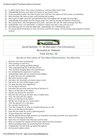 22. It will be told to them, this is your recompense, and your labour bore fruits.
23. Undoubtedly We have sent down the Quran on you in piece-meal.
24. So be you patient under the order of your Lord, and hear not anyone of them sinner or unthankful.
25. And remember the name of your Lord morning and evening.
26. And in part of night, prostrate yourself before Him and magnify Him through the long night.
27. Undoubtedly these people love the things under feet, and has already left behind a heavy day.
28. We created them, and strengthened their joints, and when We will, We shall exchange their likes
29. Undoubtedly, this is an admonition, so whoever wishes may take a way unto his Lord.
30. And what you will, but only this Allah wills. Undoubtedly, He is All-Knowing, Wise
31. He causes whom He pleases to enter His mercy, and for the unjust, He has already kept prepared a painful
torment.
Surah Number 77: Al-Mursalât (The Emissaries)
Revealed at: Makkah
Total Verses: 50
ALLAH in the name of The Most Affectionate, the Merciful.
1. By those sent forth continuously.
2. Then pushing on with force.
3. And then after stirring up lifting (things)
4. Then separating fully the truth and untruth.
5. Then by those bringing down the remembrance.
6. For completing the argument or warning.
7. Undoubtedly, what you are promised must happen.
8. So when the stars are extinguished.
9. And when heaven is split.
10. And when the mountains are blown away as dust.
11. And when the time of Messengers come.
12. For what day they were appointed?
13. For the Day of Decision.
14. And what did you know what the Day of Decision is?
15. Woe is on that Day to the beliers.
16. Did We not destroy the ancients?
17. And then We will cause the later ones to follow them.
18. Thus, We deal with the culprits.
19. Woe is on that Day to the beliers.
20. Did We not create you of a mean water?
21. Then We placed it in a safe place.
22. For a known measurement.
23. Then We measured, so what an excellent Measurers are We.
24. Woe is on that day to the beliers.
25. Have We not made the earth a gathering place?
26. Of your living ones and dead?
27. And We placed thereon high anchoress of mountains and made you drink very sweet water.
28. Woe is on that day to the beliers.
29. Now move on towards that which you used to belie.
30. Move on towards the shadow of that smoke which has three branches.
31. Neither providing shade nor protecting from the flame.
32. Undoubtedly, the hell sends up sparks like palaces.
33. As they were yellow camels.
Al-Quran English Translation (Kanz-ul-Eeman)
NooreMadinah Network - http://www.NooreMadinah.net
 