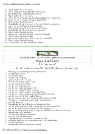 34. Woe is on that day to the beliers.
35. This is a day when they shall not be able to speak
36. Nor shall they be permitted to offer excuses.
37. Woe is on that day to the beliers.
38. This is the Day of Decision; We have gathered you and all earlier ones.
39. Now if you have stratagem, then play it against Me.
40. Woe is on that Day to the beliers.
41. Undoubtedly, the feared ones are in the midst of shades and springs.
42. And in the midst of fruits, such, as they desire.
43. Eat and drink pleasantly, the reward of your doings
44. Undoubtedly, thus We recompense the righteous.
45. Woe is on that Day to the beliers.
46. Eat and carry on a little necessarily, you are the culprits.
47. Woe is on that Day to the beliers.
48. And when it is said to them, 'offer prayer', they do not offer.
49. Woe is on that Day to the beliers.
50. In which word then, after this will they believe?
Surah Number 78: An-Naba` (The Announcement)
Revealed at: Makkah
Total Verses: 40
ALLAH in the name of The Most Affectionate, the Merciful.
1. What they are questioning for among themselves?
2. About the Great News.
3. In which they differ.
4. Yes, they will now know.
5. Again, yes, they will soon know.
6. Have We not made the earth a bed,
7. And the mountains as stakes?
8. And We have made you pairs,
9. And We have made your sleep a rest,
10. And We have made the night a covering.
11. And We have made the day for seeking livelihood.
12. And We have built over you seven strong layers (firmaments).
13. And We have set therein a very bright lamp.
14. And We sent down then from the clouds water pouring forcefully.
15. That We may bring forth therewith grains and vegetables.
16. And thick gardens.
17. Undoubtedly, the Day of Decision has an appointed time.
18. The day when the trumpet shall be blown, and you will come in hosts.
19. And the sky shall be opened up and it will become as doors.
20. And the mountains shall be made to move and shall become as they were a mirage.
21. Undoubtedly, Hell is watching.
22. The destination of the contumacious.
23. For ages, they will abide therein.
24. They will not taste therein neither cool nor any drink.
25. But boiling water and a burning yellow liquid of the people of Hell.
26. A fitting recompense.
27. Undoubtedly, they had no fear of reckoning.
Al-Quran English Translation (Kanz-ul-Eeman)
NooreMadinah Network - http://www.NooreMadinah.net
 