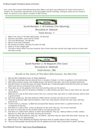 time. Imam Ahl-e-Sunnat Shah Ahmed Raza Khan filled a new spirit and enthusiasm for Islam in the hearts of
muslims. He revived love and affection of the last prophet and his teachings. Seeing his works for the revival of
Islam, he deserves to be called a revivalist of 20th Century.
Surah Number 1: Al-Fâtihah (The Opening)
Revealed at: Makkah
Total Verses: 7
1. Allah in the name of The Most Affectionate, the Merciful.
2. All praise unto Allah, Lord of all the worlds.
3. The most Affectionate, The Merciful.
4. Master of the Day of Requital.
5. We worship You alone, and beg You alone for help.
6. Guide us in the straight path.
7. The path of those whom You have favoured. Not of those who have earned Your anger and nor of those who
have gone astray.
Surah Number 2: Al-Baqarah (The Cow)
Revealed at: Madinah
Total Verses: 286
ALLAH in the name of The Most Affectionate, the Merciful.
1. Alif-Lam Mim (Individual Letters of Arabic Alphabet).
2. That high ranked Book (Quran) whereof there is no place of doubt, in it there is guidance to the God-fearing.
3. Who believe without seeing, and establish prayer and spend in Our path, out of Our provided subsistence.
4. And who believe in what has been sent down towards you, O beloved prophet! And what has been sent down
before you and are convinced of the Last Day.
5. They alone are on the guidance from their Lord and they alone are the gainers.
6. Surely, as to those who are destined to infidelity, it is alike whether you warn them or warn them not, they will
never believe.
7. Allah has set a seal on their hearts and on their ears, and over their eyes there is a dark covering, and for them
is great torment.
8. And some people say, 'We have believed in Allah and the Last Day' yet they are not to believe.
9. They seek to deceive Allah and the believers, and in fact, they deceive not but their own souls, and they
perceive not.
10. In their hearts is a disease, so Allah has increased their disease and for them is a painful torment, the
recompense of their lies.
11. And when it is said to them, create not disorder on the earth, they say, 'we are but reformats'.
12. Be-ware! It is they who are the mischief-makers, but they perceive not.
13. And when it is said to them 'believe as others have believed,' they say, 'shall we believe as fools', believe,
Beware! It is they who are the fools, but they do not know.
14. And when they meet believers, they say, 'we believe', and when they are alone with their devils, they say, 'we
are with you, we are only mocking'.
15. Allah mocks at them (Befitting His Dignity) and leaves them to wander about in their contumacy.
16. They are those people who purchased error for guidance but their trade earned them no profit, and they
Al-Quran English Translation (Kanz-ul-Eeman)
NooreMadinah Network - http://www.NooreMadinah.net
 