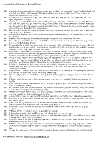 110. You are the best among all those nations appeared unto mankind, you command! To good, and forbid evil, and
keep faith unto Allah. Had the people of the Book believed, then it was good for them. Some of them are
Muslims and most of them are infidels.
111. They will not harm you save annoying; and if they fight with you, they will turn their backs from you, then
again they will not be helped.
112. Ignominy has been pitched on them, wherever they are, they shill get no security save a rope from Allah and a
rope from men, (they may get protection). They became worthy of the wrath of Allah and on them destitution
have been pitched. This is because they used to reject the signs of Allah and slay the prophets unjustly. This is
because they were disobedient and transgressors.
113. All are not alike. Among the people of the Book some are those who stand right, recite the signs of Allah in the
hours of night and prostrate.
114. They believe in Allah and the Last Day and command good and forbid evil and run for good works, and they
are righteous.
115. And those who will do good, their rights shall not be denied and Allah knows the God fearing.
116. Those who became infidels, their riches and children shall not avail them at all against Allah and they are the
men of hell and shall abide therein.
117. The example of that which they spend in the life of this world is like a wind in which there is intense cold; that
strikes the harvest of such a nation which wronged themselves, therefore it destroyed that, and Allah wronged
them not, but yes, they wrong unto their own souls.
118. 'O believers! Do not make strangers as your confidants; they leave no stone unturned in harming you. They
yearn for what distresses you: Hostility appeared from their utterances and what they have concealed in their
breasts is yet greater. We have made you hear Our signs clearly, if you have wisdom.
119. Behold, it is you who love them, and they love you not. Though you believe in all the Books. And when they
meet you, they say, 'we accepted faith', and when they are alone, then they bite their fingertips at you out of
wrath. Say you, die in your passion' Allah knows well the thoughts of the hearts.
120. Anything good befall you it vexes them; and an evil be fall you, then they are happy at it, and if you have
patience. And fear Allah, then their guile will not hurt you at all. Verily, their all doings are under the'
circumference of Allah.
121. And remember O beloved! When you came out from your house in the morning, I am assigning to the Muslims
their positions for battle. And Allah is All-Hearing All-Knowing.
122. When two of your groups intended Cowardice, but Allah is their supporter, and upon Allah should the Muslims
rely.
123. And verily, Allah did help you at Badr, when you were resourceless. So fear Allah that perhaps you may be
thankful.
124. When O beloved! You did say to Muslim 'Is it not enough for you that your Lord should assist you by sending
down three thousand angels?
125. Yes, why not, if you have patience and fear God, and the infidels came upon you instantly, then your Lord will
send five thousand angels with marks for your help.
126. And this victory Allah did not make, save for pleasing you and so that your hearts might get rest with it, there
is no help except from Allah, the Dominant, the Wise.
127. In order that He might cut a portion of the infidels or abase them, so that they may go back dis-appointed.
128. This matter is not in your hand, whether He shows His graciousness to them for repent fence or torment them,
for they are unjust.
129. And to Allah belongs whatever is in the heavens and whatever is in the earth. He Forgives whomsoever and
torments whomsoever He pleases; and Allah is For giving Merciful.
130. 'O believers! Devour not interest, doubled and redoubled; and fear Allah, in the hope that you may get
prosperity.
131. And Ward off the Fire which is already prepared for the infidels.
132. And remain obedient to Allah and Messenger, in the hope that you be shown mercy.
133. And run towards the forgiveness of your Lord and to such a paradise whose width covers all heavens and earth
is already prepared for those who are pious.
134. Those who spend in the path of Allah in prosperity and adversity and who restrain anger and who pardon men.
And virtuous people are dear to Allah.
135. And those who, when they have committed indecency or wronged their own souls, beg forgiveness for their
sins remembering Allah, and who forgives sins save Allah? And do not persist knowingly in what they have
done.
136. For such the recompense is their 'Lord's forgiveness and Gardens with rivers flowing underneath, they shall
Al-Quran English Translation (Kanz-ul-Eeman)
NooreMadinah Network - http://www.NooreMadinah.net
 